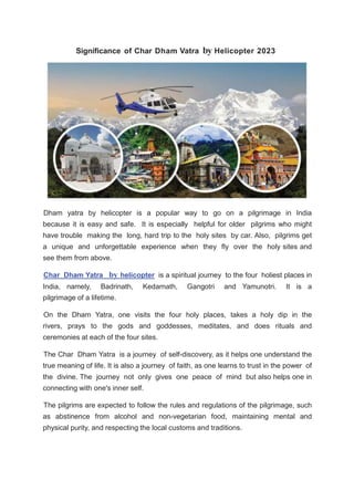 Significance of Char Dham Vatra by Helicopter 2023
Dham yatra by helicopter is a popular way to go on a pilgrimage in India
because it is easy and safe. It is especially helpful for older pilgrims who might
have trouble making the long, hard trip to the holy sites by car. Also, pilgrims get
a unique and unforgettable experience when they fly over the holy sites and
see them from above.
Char Dham Yatra by helicopter is a spiritual journey to the four holiest places in
India, namely, Badrinath, Kedarnath, Gangotri and Yamunotri. It is a
pilgrimage of a lifetime.
On the Dham Yatra, one visits the four holy places, takes a holy dip in the
rivers, prays to the gods and goddesses, meditates, and does rituals and
ceremonies at each of the four sites.
The Char Dham Yatra is a journey of self-discovery, as it helps one understand the
true meaning of life. It is also a journey of faith, as one learns to trust in the power of
the divine. The journey not only gives one peace of mind but also helps one in
connecting with one's inner self.
The pilgrims are expected to follow the rules and regulations of the pilgrimage, such
as abstinence from alcohol and non-vegetarian food, maintaining mental and
physical purity, and respecting the local customs and traditions.
 