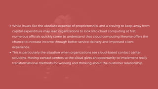 While issues like the absolute expense of proprietorship, and a craving to keep away from
capital expenditure may lead organizations to look into cloud computing at first,
numerous officials quickly come to understand that cloud computing likewise offers the
chance to increase income through better service delivery and improved client
experience.
This is particularly the situation when organizations see cloud-based contact center
solutions. Moving contact centers to the cloud gives an opportunity to implement really
transformational methods for working and thinking about the customer relationship.
 