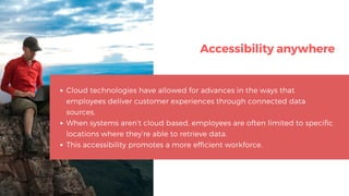 Accessibility anywhere
Cloud technologies have allowed for advances in the ways that
employees deliver customer experiences through connected data
sources.
When systems aren’t cloud based, employees are often limited to specific
locations where they’re able to retrieve data.
This accessibility promotes a more efficient workforce.
 
