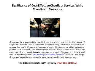 Significance of Cost-Effective Chauffeur Services While
Traveling in Singapore
Singapore is a wonderfully beautiful country which is a hub to the heaps of
corporate activities and is the most adored holiday destination for individuals
across the world. If you are planning a trip to Singapore for either private or
professional purposes, it is extremely essential to make sure that you make the
most out of your travel through planning your trip to Singapore optimally and
hire a knowledgeable pick-up/drop off chauffeur service from all the major
Singapore airport is also essential to arrive or travel in a stress-free way.
This presentation is brought to you by www.transporter.sg
 