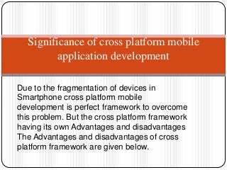 Due to the fragmentation of devices in
Smartphone cross platform mobile
development is perfect framework to overcome
this problem. But the cross platform framework
having its own Advantages and disadvantages
The Advantages and disadvantages of cross
platform framework are given below.
Significance of cross platform mobile
application development
 