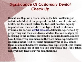Significance Of Customary Dental
             Check Up

Dental health plays a crucial role in the total well being of
individuals. Most of the people do not take care of their oral
health, but they must realize the fact, oral health is equally
important and there are different types of oral treatments
available for various dental diseases. Ailments experienced by
people vary and there are diverse doctors that can treat people
according to the ailments suffered by patients. Dental ailments
have become very common and there are many expert dentists
emerging in the field to correct different types of oral issues.
Dentists and orthodontists can treat any type of problems related
to teeth. Taking care of oral health is imperative and if it is taken
lightly it may lead to further complications.
 