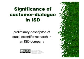 Significance of
customer-dialogue
in ISD
preliminary descripiton of
quasi-scientific research in
an ISD-company
Tämä teos, jonka tekijä on
Pekka Muukkonen, on lisensoitu
Creative Commons Nimeä-JaaSamoin
4.0 Kansainvälinen -lisenssillä
 