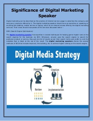 Significance of Digital Marketing
Speaker
Digital marketing can be described as the practice of internet service usage to advertise the company and
services or products offered by it. The digital marketing speaker should have an expertise on speaking on
anything like desktop, mobile service or laptop, which as an internet access offering the digital marketing
services. Their views should incorporate all the services discussed below –
SMO (Search Engine Optimization)
The digital marketing speaker has expertise in several techniques for helping garner higher rank on the
search engines for the business via SEO. Whenever, anyone uses the search engine to search for
particular product or service, they get one list of results as per their search terms and prefer to visit the
websites that is listed at the top of the result. The digital marketing speakers shares the several
methods of SEO that includes keyword, link building, etc. to achieve higher ranking on the search engine.
 
