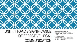 UNIT : 1 TOPIC B SIGNIFICANCE
OF EFFECTIVE LEGAL
COMMUNICATION
RAMANDEEP KAUR
ASSISTANT PROFESSOR OF
LAW
GITARATTAN
INTERNATIONAL BUSINESS
SCHOOL DELHI
 