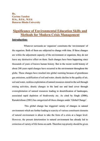By,
Garima Tandon
B.Sc., B.Ed., M.Ed.
Banaras Hindu University
Significance of Environmental Education Skills and
Methods for Modern Crisis Management
Introduction-
Whatever surrounds an ‘organism’ constitutes the ‘environment’ of
the organism. Both of them are subjected to change with time. If these changes
are within the adjustment capacity of the environment or organism, they do not
leave any destructive effect on them. Such changes have been happening since
thousands of years of known human history. But in the recent world history of
about 200 years rapid changes have occurred in the environment throughout the
globe. These changes have resulted into global warming because of greenhouse
gas emissions, acidification of soil and water, drastic decline in the quality of air,
soil and water, reckless exploitation of natural resources stored in the soil through
mining activities, drastic changes in the land use and land cover through
overexploitation of natural resources leading to desertification of landscapes,
associated rapid depletion of biodiversity etc. As cited by Singh (2006),
Ramakrishnan (2001) has categorized all these changes under ‘Global Change’.
This global change has triggered variety of changes in natural
environment which are further leading to scarcity of various constituent elements
of natural environment is about to take the form of a crisis at a larger level.
However, the present deterioration in natural environment has already led to
extinction of variety of life forms on earth. Therefore top priority should be given
 