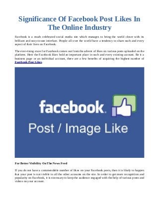 Significance Of Facebook Post Likes In
The Online Industry
Facebook is a much celebrated social media site which manages to bring the world closer with its
brilliant and easy-to-use interface. People all over the world have a tendency to share each and every
aspect of their lives on Facebook.
The ever-rising craze for Facebook comes out from the advent of likes on various posts uploaded on the
platform. Here the Facebook likes hold an important place in each and every existing account. Be it a
business page or an individual account, there are a few benefits of acquiring the highest number of
Facebook Post Likes.
For Better Visibility On The News Feed
If you do not have a commendable number of likes on your Facebook posts, then it is likely to happen
that your post is not visible to all the other accounts on the site. In order to get more recognition and
popularity on Facebook, it is necessary to keep the audience engaged with the help of various posts and
videos on your account.
 