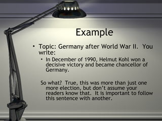 Example Topic: Germany after World War II.  You write: In December of 1990, Helmut Kohl won a decisive victory and became chancellor of Germany. So what?  True, this was more than just one more election, but don’t assume your readers know that.  It is important to follow this sentence with another. 
