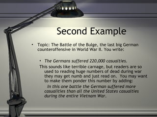 Second Example Topic: The Battle of the Bulge, the last big German counteroffensive in World War II. You write: The Germans suffered 220,000 casualties. This sounds like terrible carnage, but readers are so used to reading huge numbers of dead during war they may get numb and just read on.  You may want to make them ponder this number by adding: In this one battle the German suffered more casualities than all the United States casualties during the entire Vietnam War. 