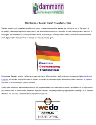 Significance of German English Translator Services

The ever growing technology has caused a great impact in our economy and the way we live. Internet as one of the results of
technology is almost joining the distant corners of the world. Communication is a core item of the economic growth. Therefore if
language is not understood to various parts of the world, it can bring put economy behind. Thanks for translation services which
made it possible for many countries to interact and make businesses goals.




For instance, if you are a native English carrying a travel visa in different country such as German then you need a German English
translator to translate german document to english. In this case, translators translate personal documents of visitors or investors
who want to do business with German residents.

Today, many businesses are multinational and if you happen to be the one called upon to attend a world forum at foreign country
you will then need to communicate with them. If you can’t express it properly due to language barrier it can bring a lot of problems.
Therefore you will need a translator for you to communicate well.
 