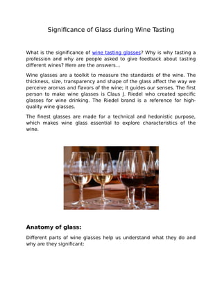 Significance of Glass during Wine Tasting
What is the significance of wine tasting glasses? Why is why tasting a
profession and why are people asked to give feedback about tasting
different wines? Here are the answers…
Wine glasses are a toolkit to measure the standards of the wine. The
thickness, size, transparency and shape of the glass affect the way we
perceive aromas and flavors of the wine; it guides our senses. The first
person to make wine glasses is Claus J. Riedel who created specific
glasses for wine drinking. The Riedel brand is a reference for high-
quality wine glasses.
The finest glasses are made for a technical and hedonistic purpose,
which makes wine glass essential to explore characteristics of the
wine.
Anatomy of glass:
Different parts of wine glasses help us understand what they do and
why are they significant:
 