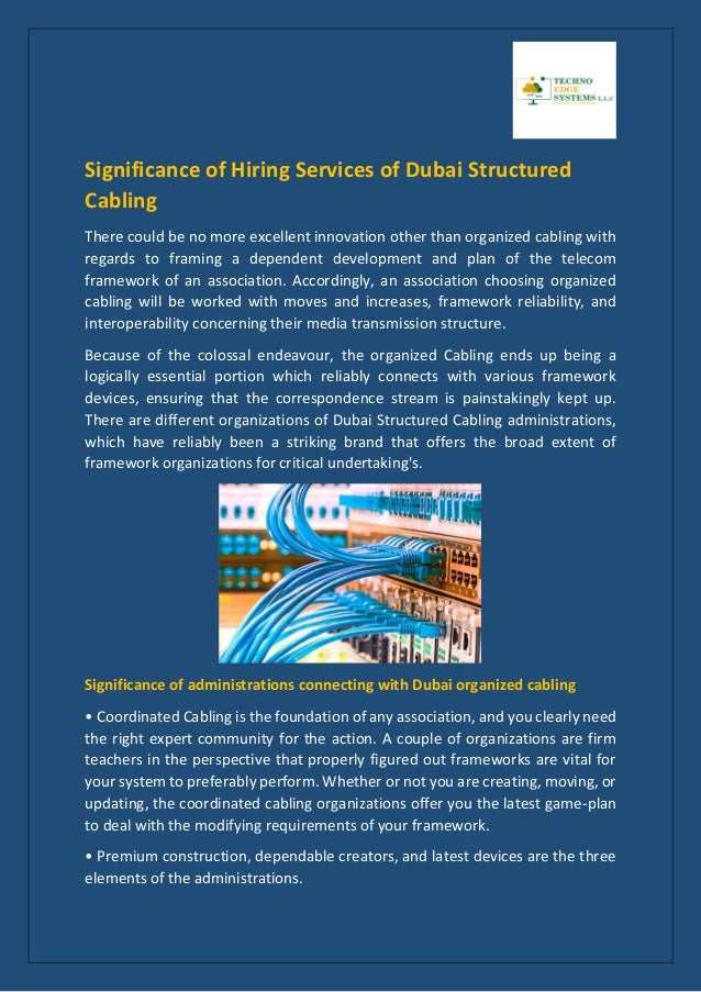 Significance of Hiring Services of Dubai Structured
Cabling
There could be no more excellent innovation other than organized cabling with
regards to framing a dependent development and plan of the telecom
framework of an association. Accordingly, an association choosing organized
cabling will be worked with moves and increases, framework reliability, and
interoperability concerning their media transmission structure.
Because of the colossal endeavour, the organized Cabling ends up being a
logically essential portion which reliably connects with various framework
devices, ensuring that the correspondence stream is painstakingly kept up.
There are different organizations of Dubai Structured Cabling administrations,
which have reliably been a striking brand that offers the broad extent of
framework organizations for critical undertaking's.
Significance of administrations connecting with Dubai organized cabling
• Coordinated Cabling is the foundation of any association, and you clearly need
the right expert community for the action. A couple of organizations are firm
teachers in the perspective that properly figured out frameworks are vital for
your system to preferably perform. Whether or not you are creating, moving, or
updating, the coordinated cabling organizations offer you the latest game-plan
to deal with the modifying requirements of your framework.
• Premium construction, dependable creators, and latest devices are the three
elements of the administrations.
 