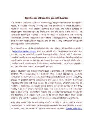Significance of Imparting Special Education
It is a kind of special instructional methodology designed for children with special
needs. It includes learning-teaching aids and equipment to meet educational
needs of children with specific learning disabilities. The whole purpose of
adopting this methodology is to improve the skill and ability in the student. This
instruction technique requires teachers to stress on explanation and repeating
information to make special child understand the subject clearly. For instance, a
child with low reading ability requires one-on-one reading instruction along with
phonic practice from his teacher.

Early identification of the disability is important to begin with early intervention
of educating special children. After the identification the parents must select the
specific program suitable for specific learning disability of their child. For instance,
the child may have language impairments, multiple disabilities, hearing and visual
impairments, mental retardation, emotional disturbance, traumatic brain injury,
or other health impairments. Students are classified under one of the categories,
and special educators work with specific groups.

Special educators use exclusive techniques to promote and enhance learning in
children. After recognizing the disability, they choose appropriate teaching
instruction medium which is individualized specifically for each student. Also, they
engage in problem-solving assignments and group work. Majorly it involves
imparting life skills and basic literacy to special children. Children with mild or
moderate disabilities are taught using general education curriculum but they
modify it to meet child’s individual need. The focus is laid on such education
pattern at all levels - elementary, middle, and secondary school level. Along with
this teachers work closely with parents to inform them about their child's
progress and also they suggest them techniques to promote learning at home.

They play major role in enhancing child’s behavioral, social, and academic
development. It helps them to develop emotionally, feel comfortable in social
situations, and be aware of socially acceptable behavior. Special education
 