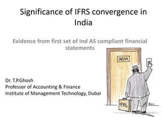 Significance of IFRS convergence in
India
Evidence from first set of Ind AS compliant financial
statements
Dr. T.P.Ghosh
Professor of Accounting & Finance
Institute of Management Technology, Dubai
 