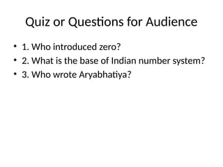 Quiz or Questions for Audience
• 1. Who introduced zero?
• 2. What is the base of Indian number system?
• 3. Who wrote Aryabhatiya?
 