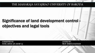 THE MAHARAJA SAYAJIRAO UNIVERSITY OF BARODA
Significance of land development control -
objectives and legal tools
SUBMITTED BY :
PATEL ABHI R. (FS-MURP-2)
GUIDED BY :
PROF. SHREYA DALWADI
 