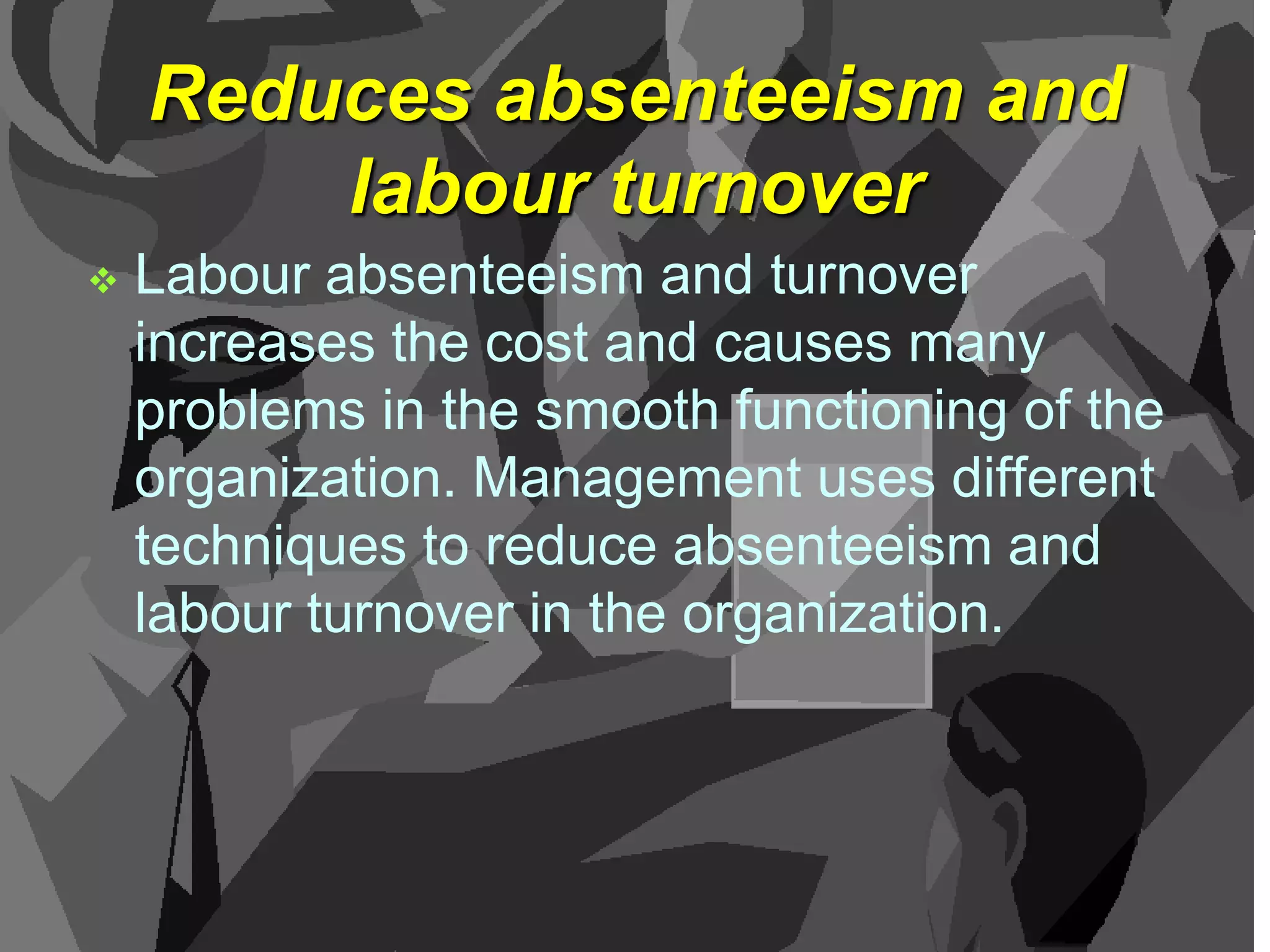 Reduces absenteeism and
labour turnover


Labour absenteeism and turnover
increases the cost and causes many
problems in the smooth functioning of the
organization. Management uses different
techniques to reduce absenteeism and
labour turnover in the organization.

 