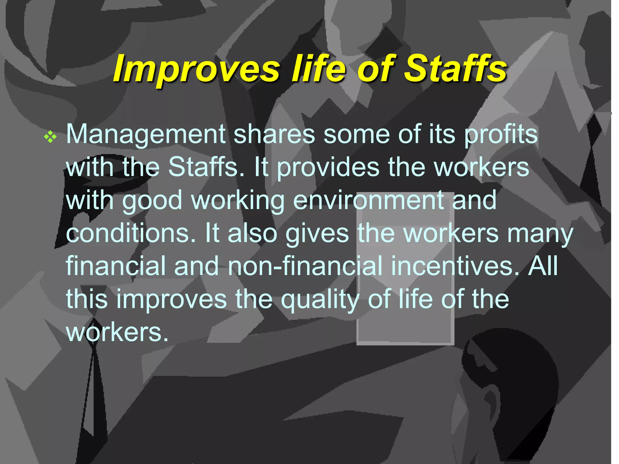 Improves life of Staffs


Management shares some of its profits
with the Staffs. It provides the workers
with good working environment and
conditions. It also gives the workers many
financial and non-financial incentives. All
this improves the quality of life of the
workers.

 