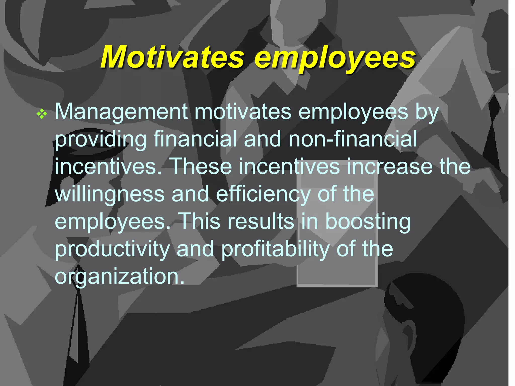 Motivates employees


Management motivates employees by
providing financial and non-financial
incentives. These incentives increase the
willingness and efficiency of the
employees. This results in boosting
productivity and profitability of the
organization.

 