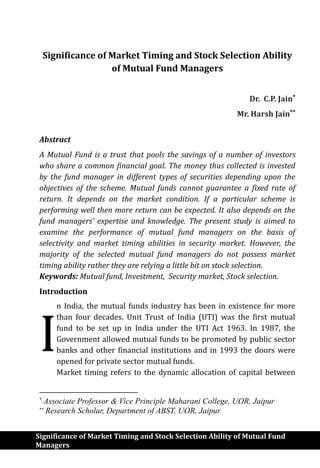 Significance of Market Timing and Stock Selection Ability of Mutual Fund
Managers
Significance of Market Timing and Stock Selection Ability
of Mutual Fund Managers
Dr. C.P. Jain
Mr. Harsh Jain
Abstract
A Mutual Fund is a trust that pools the savings of a number of investors
who share a common financial goal. The money thus collected is invested
by the fund manager in different types of securities depending upon the
objectives of the scheme. Mutual funds cannot guarantee a fixed rate of
return. It depends on the market condition. If a particular scheme is
performing well then more return can be expected. It also depends on the
fund managers’ expertise and knowledge. The present study is aimed to
examine the performance of mutual fund managers on the basis of
selectivity and market timing abilities in security market. However, the
majority of the selected mutual fund managers do not possess market
timing ability rather they are relying a little bit on stock selection.
Keywords: Mutual fund, Investment, Security market, Stock selection.
Introduction
n India, the mutual funds industry has been in existence for more
than four decades. Unit Trust of India (UTI) was the first mutual
fund to be set up in India under the UTI Act 1963. In 1987, the
Government allowed mutual funds to be promoted by public sector
banks and other financial institutions and in 1993 the doors were
opened for private sector mutual funds.
Market timing refers to the dynamic allocation of capital between

Associate Professor & Vice Principle Maharani College, UOR, Jaipur

Research Scholar, Department of ABST, UOR, Jaipur
I
 