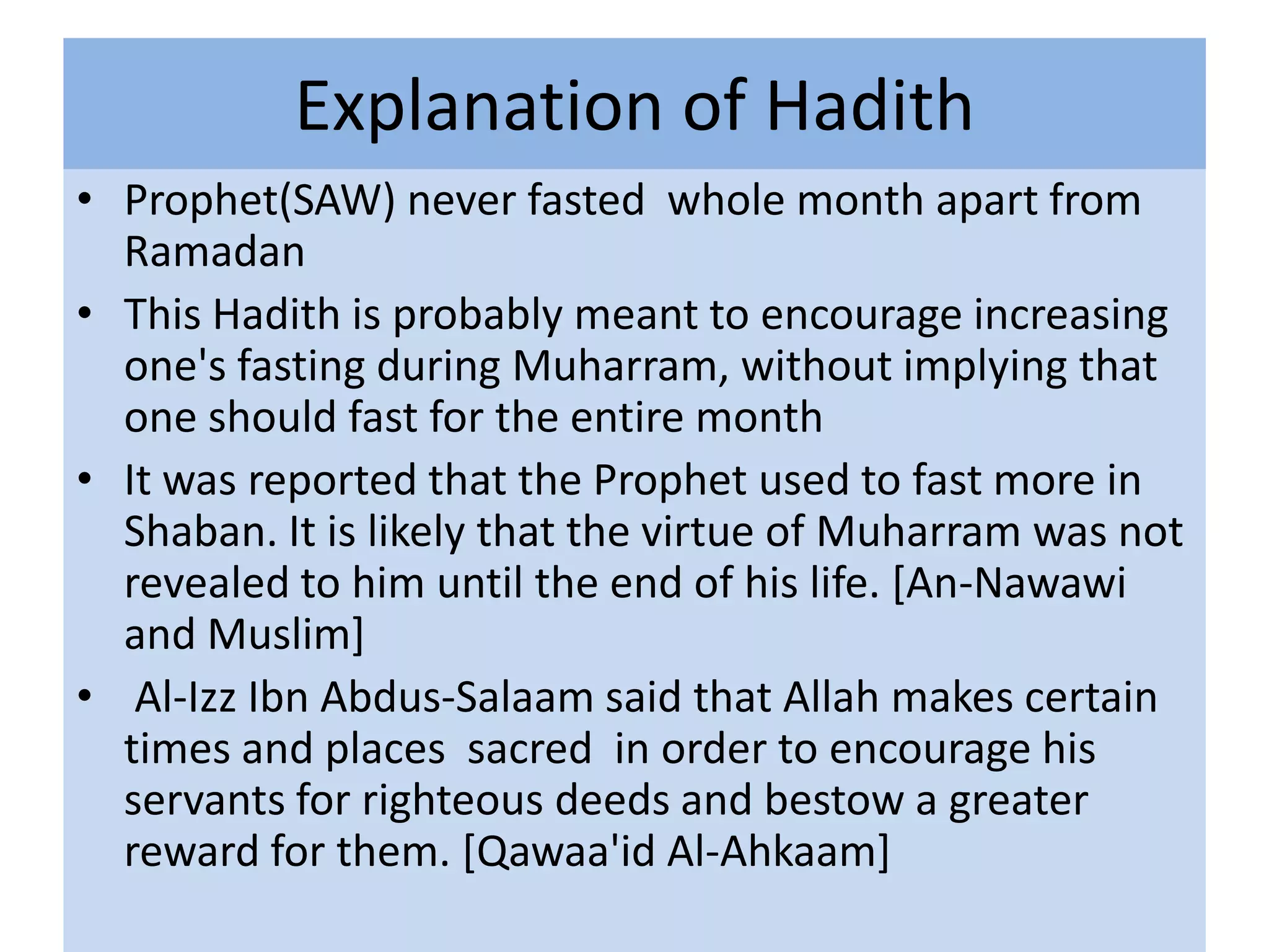 Explanation of Hadith
• Prophet(SAW) never fasted whole month apart from
  Ramadan
• This Hadith is probably meant to encourage increasing
  one's fasting during Muharram, without implying that
  one should fast for the entire month
• It was reported that the Prophet used to fast more in
  Shaban. It is likely that the virtue of Muharram was not
  revealed to him until the end of his life. [An-Nawawi
  and Muslim]
• Al-Izz Ibn Abdus-Salaam said that Allah makes certain
  times and places sacred in order to encourage his
  servants for righteous deeds and bestow a greater
  reward for them. [Qawaa'id Al-Ahkaam]
 