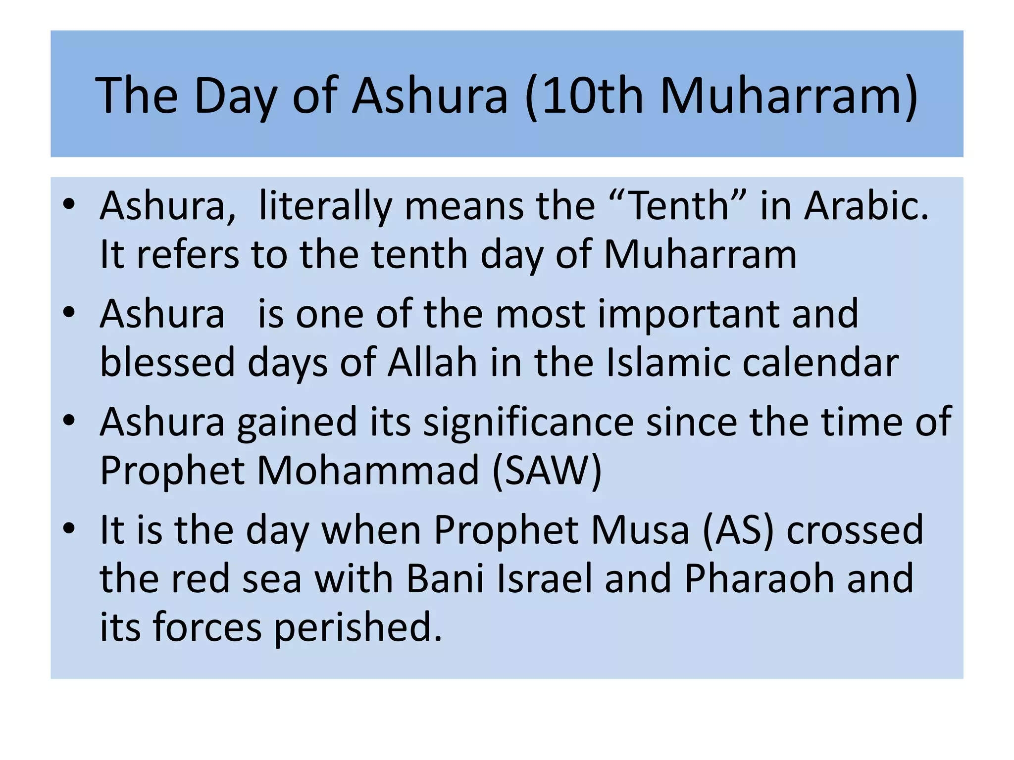 The Day of Ashura (10th Muharram)
• Ashura, literally means the “Tenth” in Arabic.
  It refers to the tenth day of Muharram
• Ashura is one of the most important and
  blessed days of Allah in the Islamic calendar
• Ashura gained its significance since the time of
  Prophet Mohammad (SAW)
• It is the day when Prophet Musa (AS) crossed
  the red sea with Bani Israel and Pharaoh and
  its forces perished.
 