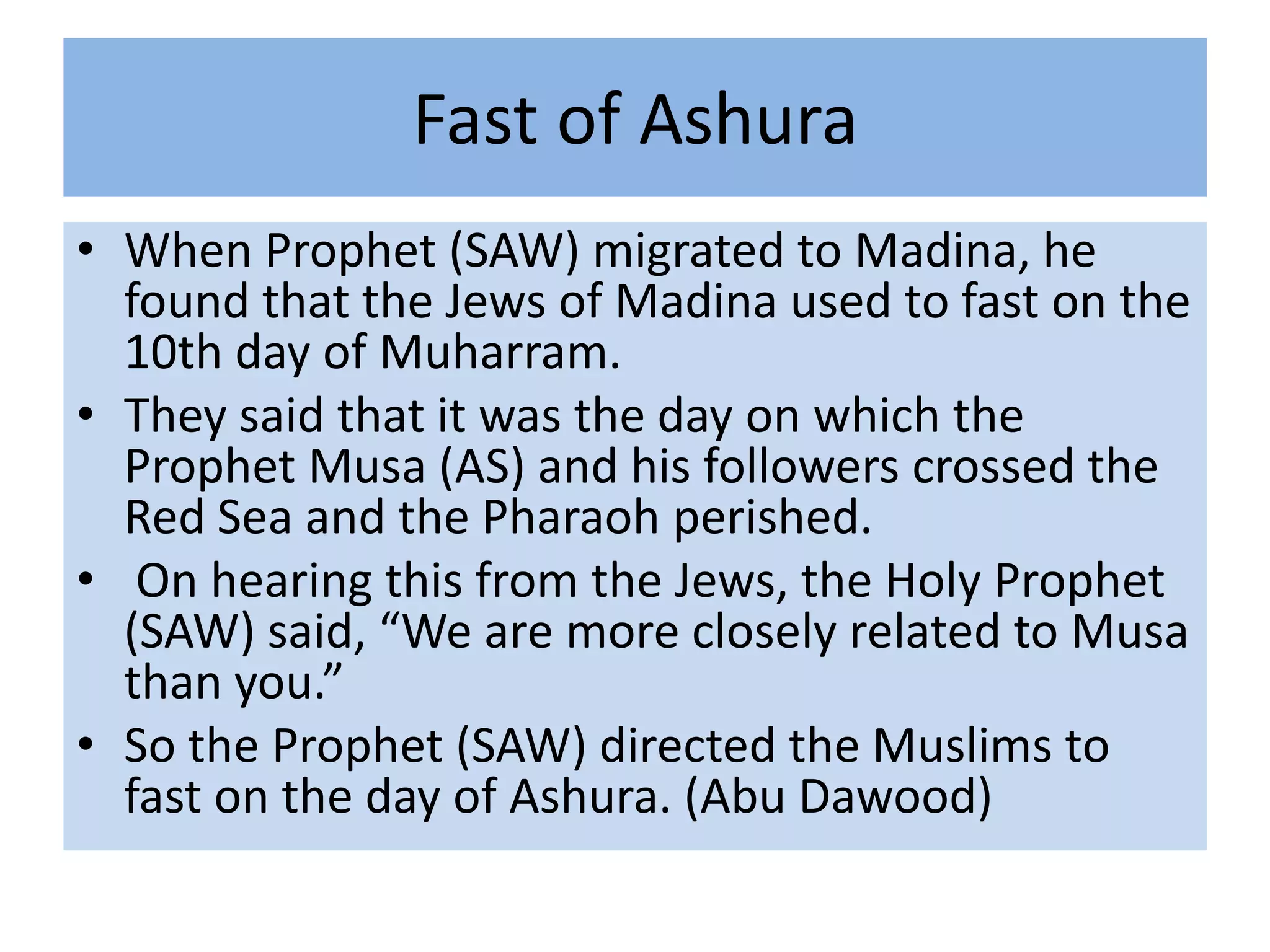 Fast of Ashura
• When Prophet (SAW) migrated to Madina, he
  found that the Jews of Madina used to fast on the
  10th day of Muharram.
• They said that it was the day on which the
  Prophet Musa (AS) and his followers crossed the
  Red Sea and the Pharaoh perished.
• On hearing this from the Jews, the Holy Prophet
  (SAW) said, “We are more closely related to Musa
  than you.”
• So the Prophet (SAW) directed the Muslims to
  fast on the day of Ashura. (Abu Dawood)
 