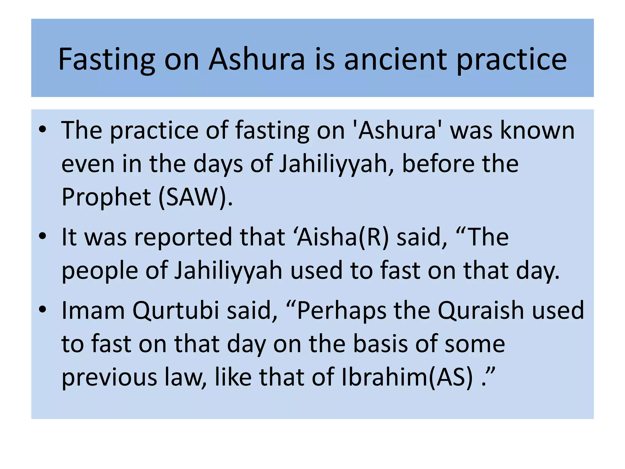 Fasting on Ashura is ancient practice
• The practice of fasting on 'Ashura' was known
  even in the days of Jahiliyyah, before the
  Prophet (SAW).
• It was reported that ‘Aisha(R) said, “The
  people of Jahiliyyah used to fast on that day.
• Imam Qurtubi said, “Perhaps the Quraish used
  to fast on that day on the basis of some
  previous law, like that of Ibrahim(AS) .”
 