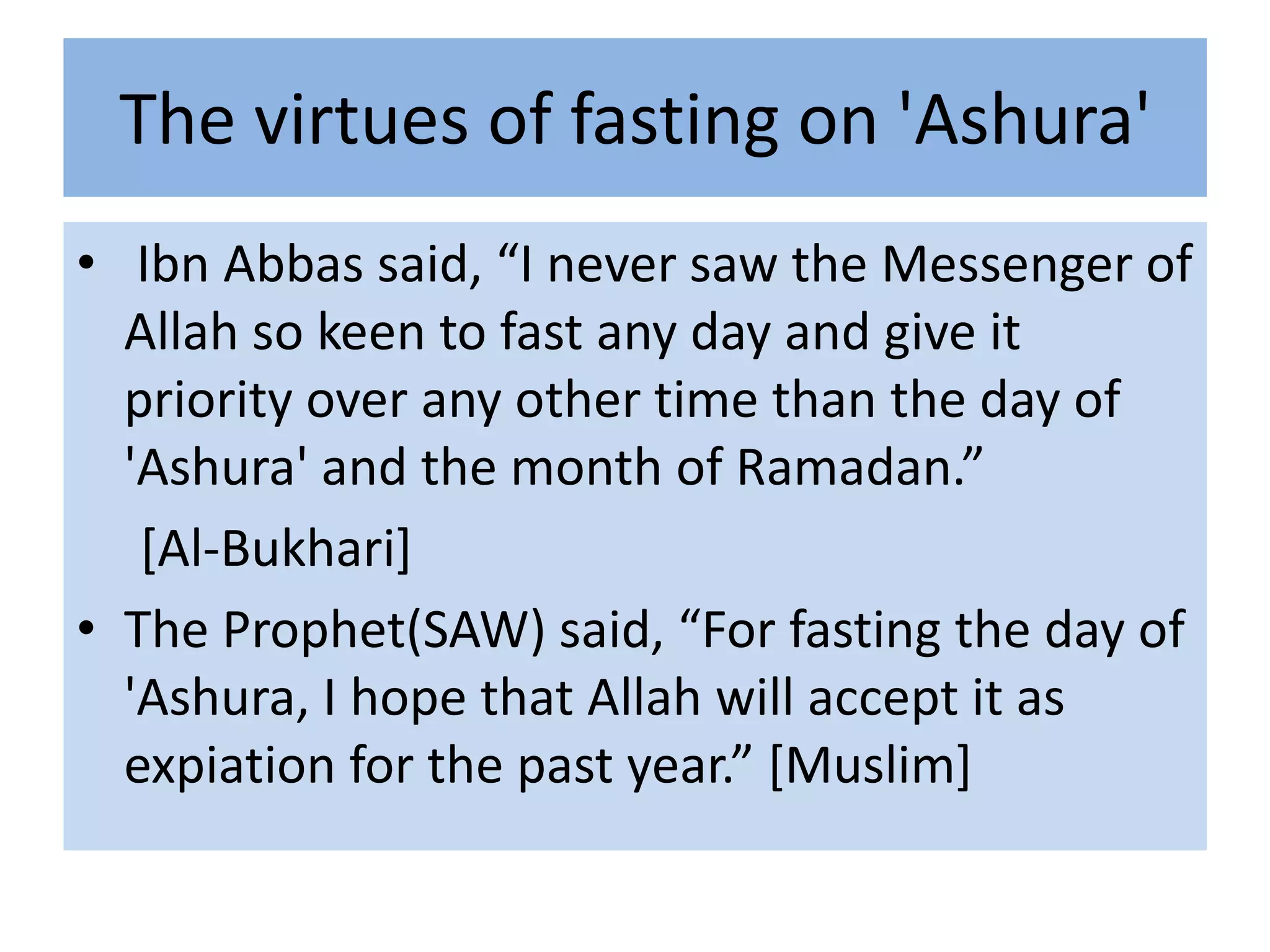 The virtues of fasting on 'Ashura'
• Ibn Abbas said, “I never saw the Messenger of
  Allah so keen to fast any day and give it
  priority over any other time than the day of
  'Ashura' and the month of Ramadan.”
   [Al-Bukhari]
• The Prophet(SAW) said, “For fasting the day of
  'Ashura, I hope that Allah will accept it as
  expiation for the past year.” *Muslim+
 