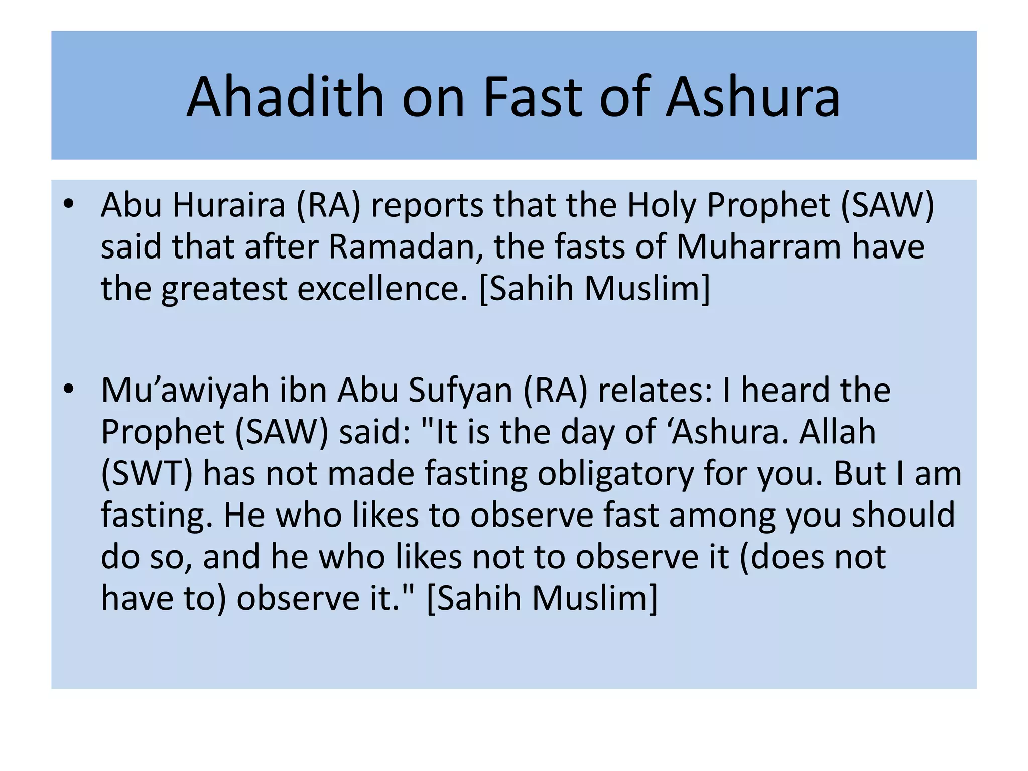 Ahadith on Fast of Ashura
• Abu Huraira (RA) reports that the Holy Prophet (SAW)
  said that after Ramadan, the fasts of Muharram have
  the greatest excellence. [Sahih Muslim]

• Mu’awiyah ibn Abu Sufyan (RA) relates: I heard the
  Prophet (SAW) said: "It is the day of ‘Ashura. Allah
  (SWT) has not made fasting obligatory for you. But I am
  fasting. He who likes to observe fast among you should
  do so, and he who likes not to observe it (does not
  have to) observe it." [Sahih Muslim]
 