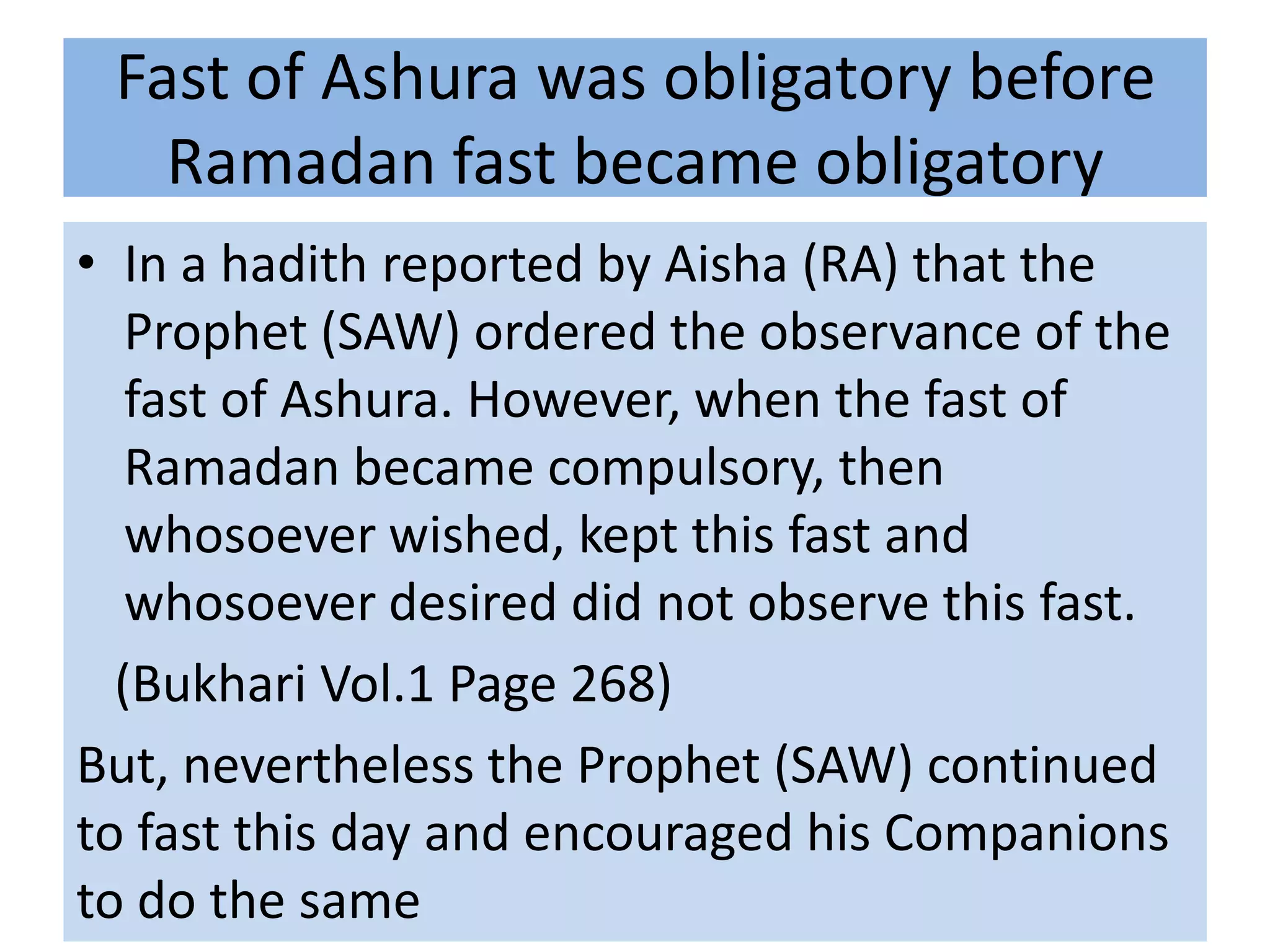 Fast of Ashura was obligatory before
   Ramadan fast became obligatory
• In a hadith reported by Aisha (RA) that the
   Prophet (SAW) ordered the observance of the
   fast of Ashura. However, when the fast of
   Ramadan became compulsory, then
   whosoever wished, kept this fast and
   whosoever desired did not observe this fast.
  (Bukhari Vol.1 Page 268)
But, nevertheless the Prophet (SAW) continued
to fast this day and encouraged his Companions
to do the same
 