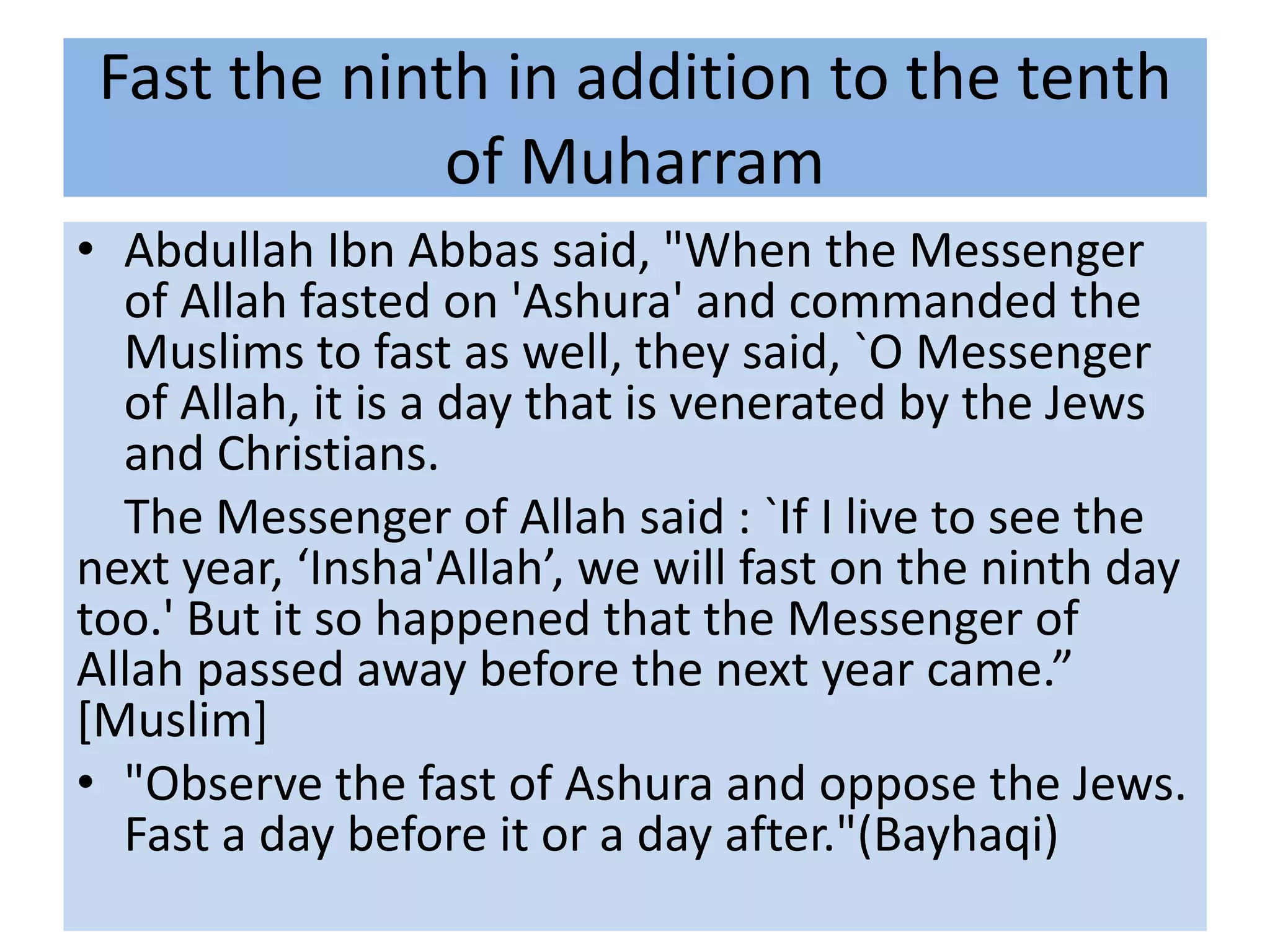 Fast the ninth in addition to the tenth
              of Muharram
• Abdullah Ibn Abbas said, "When the Messenger
  of Allah fasted on 'Ashura' and commanded the
  Muslims to fast as well, they said, `O Messenger
  of Allah, it is a day that is venerated by the Jews
  and Christians.
  The Messenger of Allah said : `If I live to see the
next year, ‘Insha'Allah’, we will fast on the ninth day
too.' But it so happened that the Messenger of
Allah passed away before the next year came.”
[Muslim]
• "Observe the fast of Ashura and oppose the Jews.
  Fast a day before it or a day after."(Bayhaqi)
 