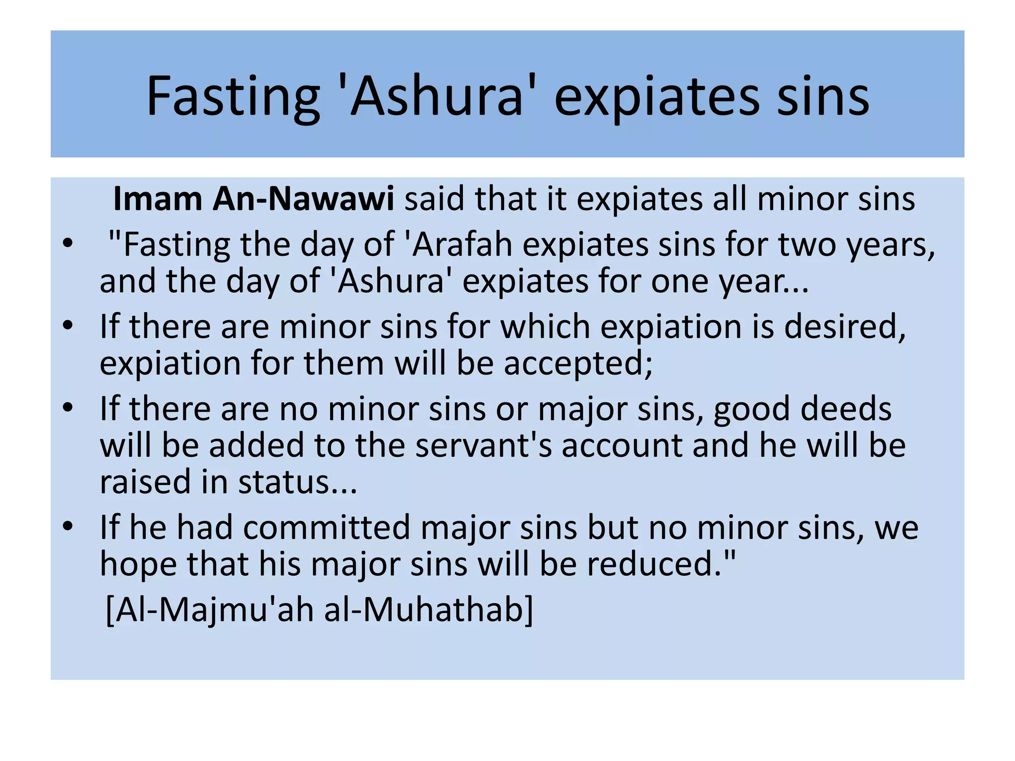 Fasting 'Ashura' expiates sins
      Imam An-Nawawi said that it expiates all minor sins
•    "Fasting the day of 'Arafah expiates sins for two years,
    and the day of 'Ashura' expiates for one year...
•   If there are minor sins for which expiation is desired,
    expiation for them will be accepted;
•   If there are no minor sins or major sins, good deeds
    will be added to the servant's account and he will be
    raised in status...
•   If he had committed major sins but no minor sins, we
    hope that his major sins will be reduced."
     [Al-Majmu'ah al-Muhathab]
 