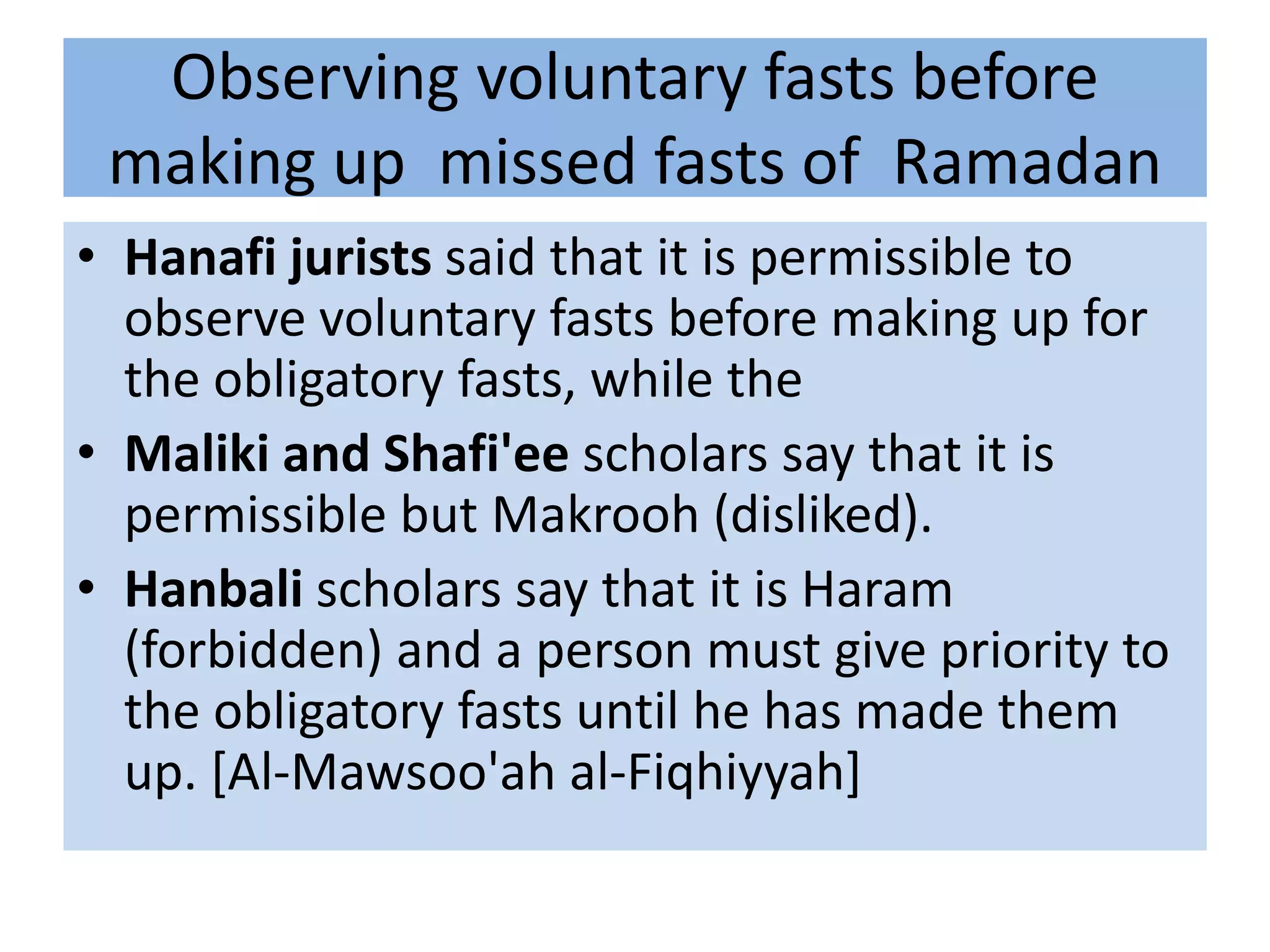 Observing voluntary fasts before
 making up missed fasts of Ramadan
• Hanafi jurists said that it is permissible to
  observe voluntary fasts before making up for
  the obligatory fasts, while the
• Maliki and Shafi'ee scholars say that it is
  permissible but Makrooh (disliked).
• Hanbali scholars say that it is Haram
  (forbidden) and a person must give priority to
  the obligatory fasts until he has made them
  up. [Al-Mawsoo'ah al-Fiqhiyyah]
 