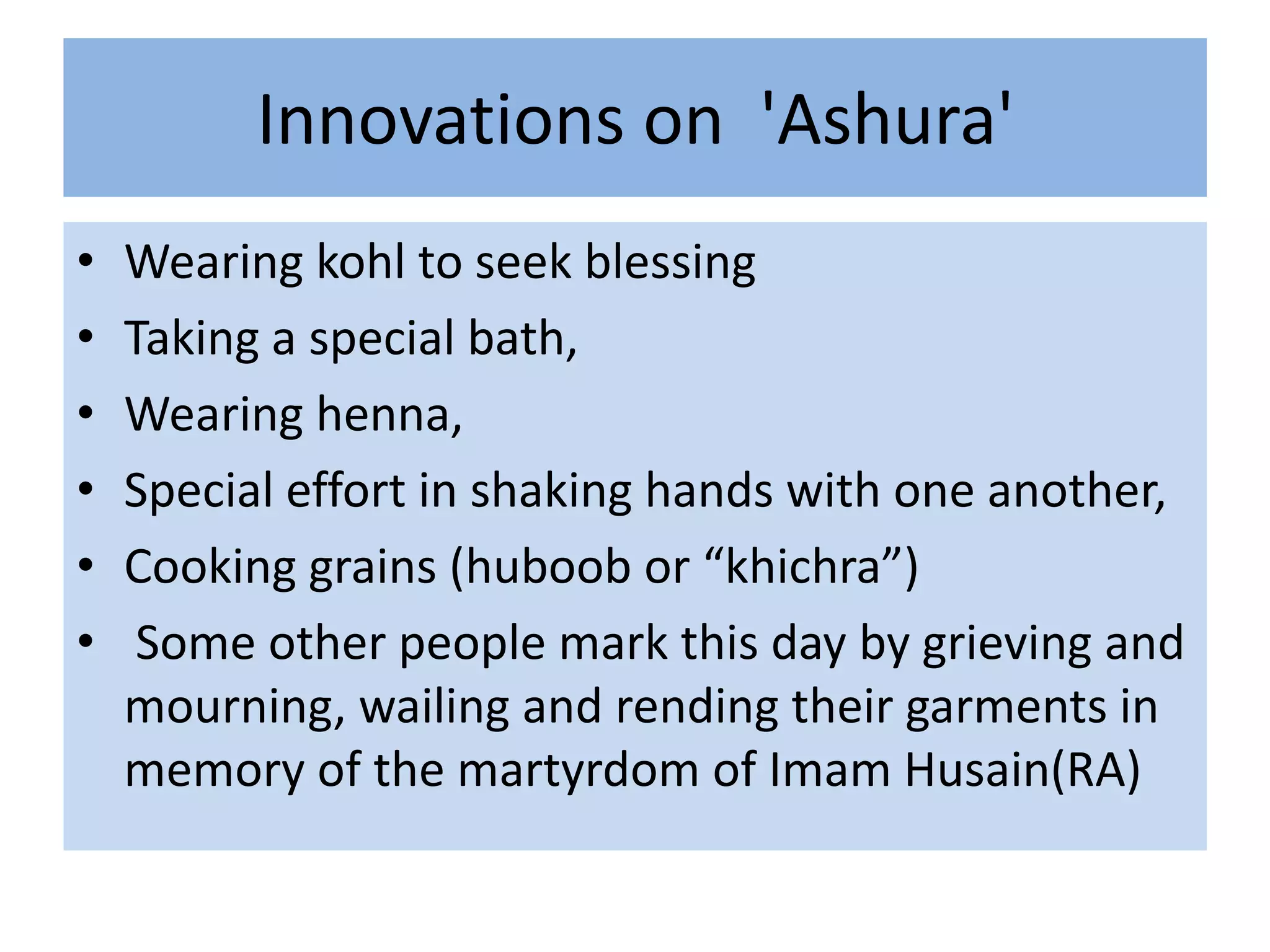 Innovations on 'Ashura'
•   Wearing kohl to seek blessing
•   Taking a special bath,
•   Wearing henna,
•   Special effort in shaking hands with one another,
•   Cooking grains (huboob or “khichra”)
•    Some other people mark this day by grieving and
    mourning, wailing and rending their garments in
    memory of the martyrdom of Imam Husain(RA)
 