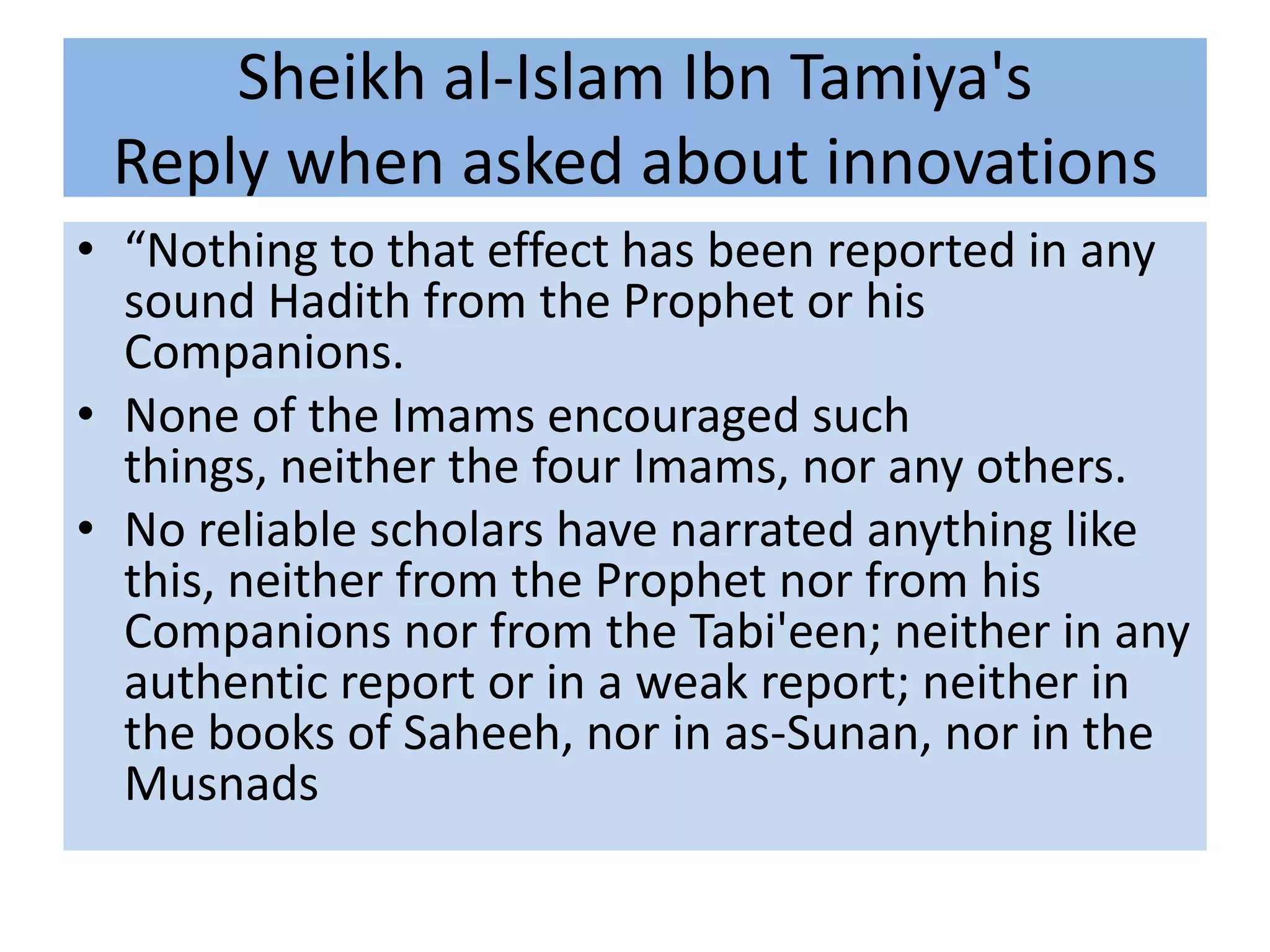 Sheikh al-Islam Ibn Tamiya's
 Reply when asked about innovations
• “Nothing to that effect has been reported in any
  sound Hadith from the Prophet or his
  Companions.
• None of the Imams encouraged such
  things, neither the four Imams, nor any others.
• No reliable scholars have narrated anything like
  this, neither from the Prophet nor from his
  Companions nor from the Tabi'een; neither in any
  authentic report or in a weak report; neither in
  the books of Saheeh, nor in as-Sunan, nor in the
  Musnads
 
