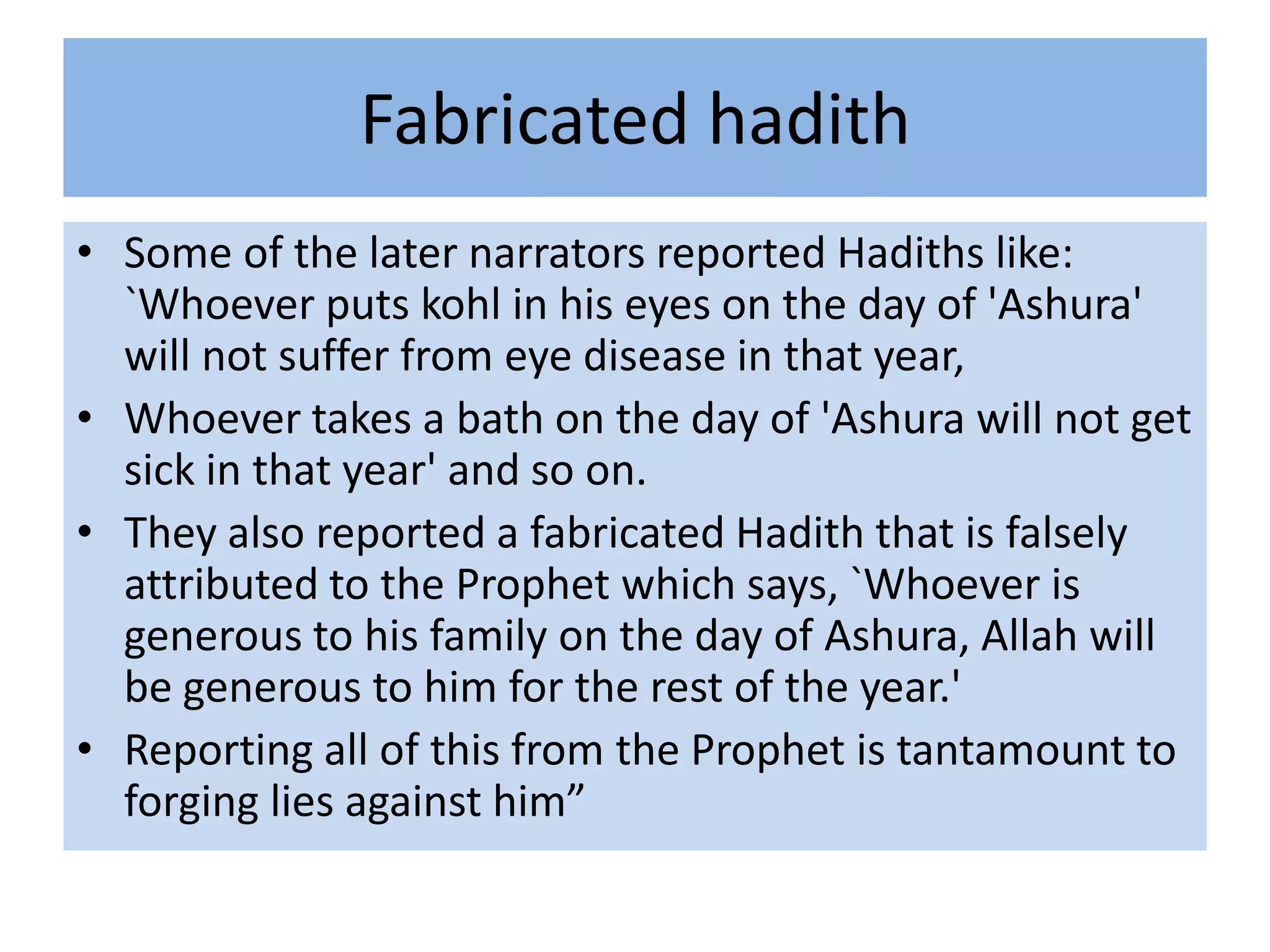 Fabricated hadith
• Some of the later narrators reported Hadiths like:
  `Whoever puts kohl in his eyes on the day of 'Ashura'
  will not suffer from eye disease in that year,
• Whoever takes a bath on the day of 'Ashura will not get
  sick in that year' and so on.
• They also reported a fabricated Hadith that is falsely
  attributed to the Prophet which says, `Whoever is
  generous to his family on the day of Ashura, Allah will
  be generous to him for the rest of the year.'
• Reporting all of this from the Prophet is tantamount to
  forging lies against him”
 