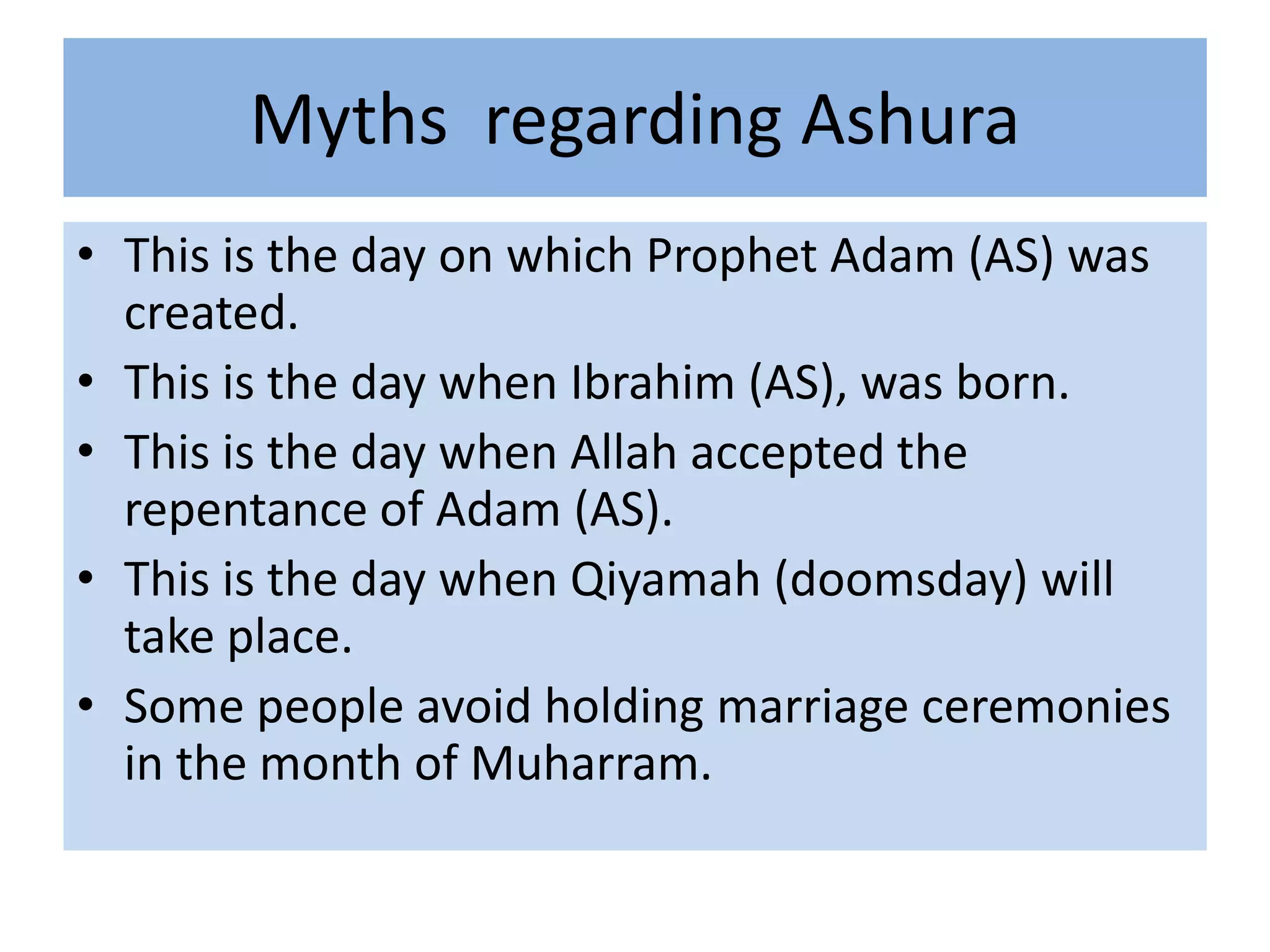 Myths regarding Ashura
• This is the day on which Prophet Adam (AS) was
  created.
• This is the day when Ibrahim (AS), was born.
• This is the day when Allah accepted the
  repentance of Adam (AS).
• This is the day when Qiyamah (doomsday) will
  take place.
• Some people avoid holding marriage ceremonies
  in the month of Muharram.
 