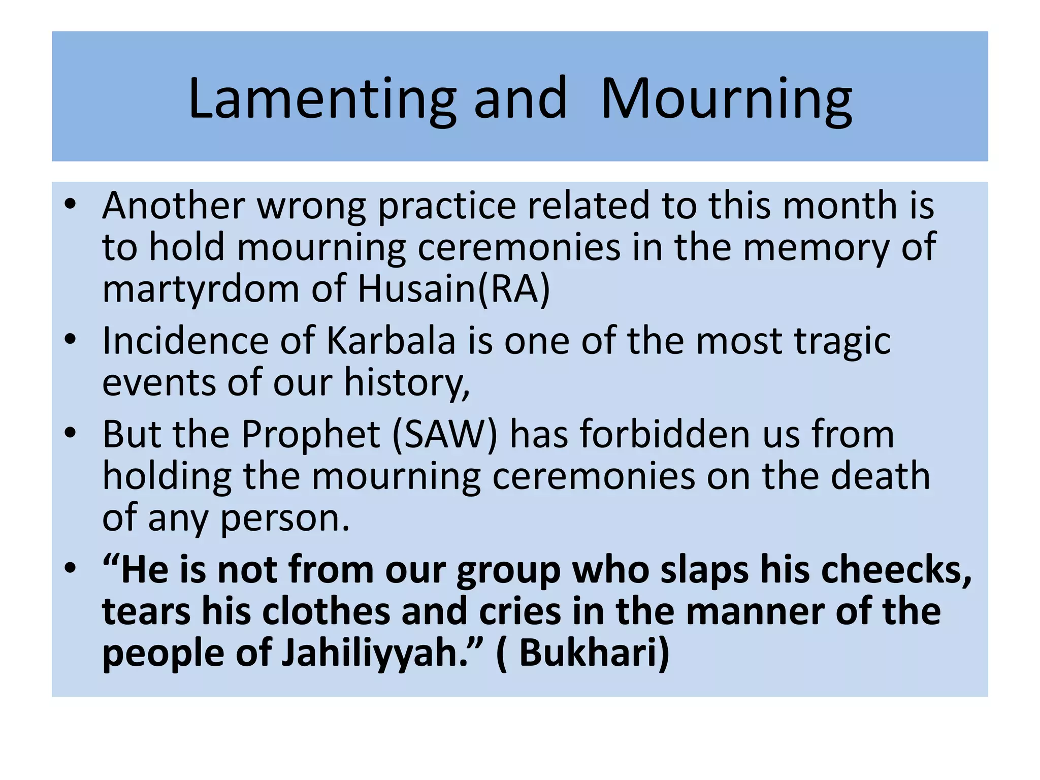 Lamenting and Mourning
• Another wrong practice related to this month is
  to hold mourning ceremonies in the memory of
  martyrdom of Husain(RA)
• Incidence of Karbala is one of the most tragic
  events of our history,
• But the Prophet (SAW) has forbidden us from
  holding the mourning ceremonies on the death
  of any person.
• “He is not from our group who slaps his cheecks,
  tears his clothes and cries in the manner of the
  people of Jahiliyyah.” ( Bukhari)
 