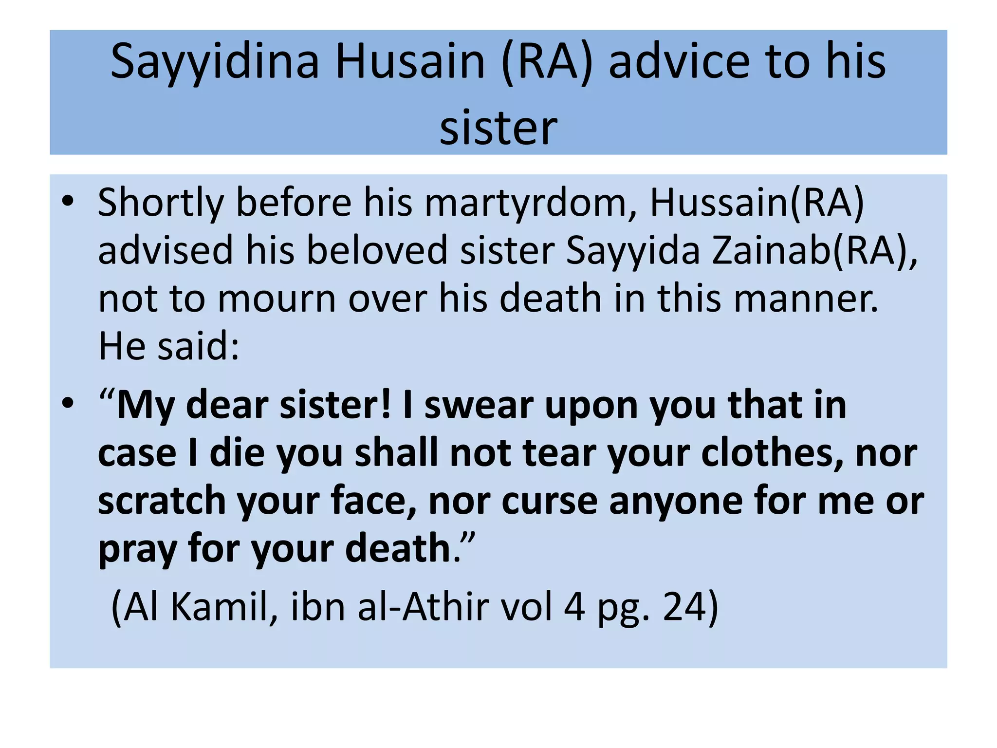 Sayyidina Husain (RA) advice to his
                sister
• Shortly before his martyrdom, Hussain(RA)
  advised his beloved sister Sayyida Zainab(RA),
  not to mourn over his death in this manner.
  He said:
• “My dear sister! I swear upon you that in
  case I die you shall not tear your clothes, nor
  scratch your face, nor curse anyone for me or
  pray for your death.”
   (Al Kamil, ibn al-Athir vol 4 pg. 24)
 