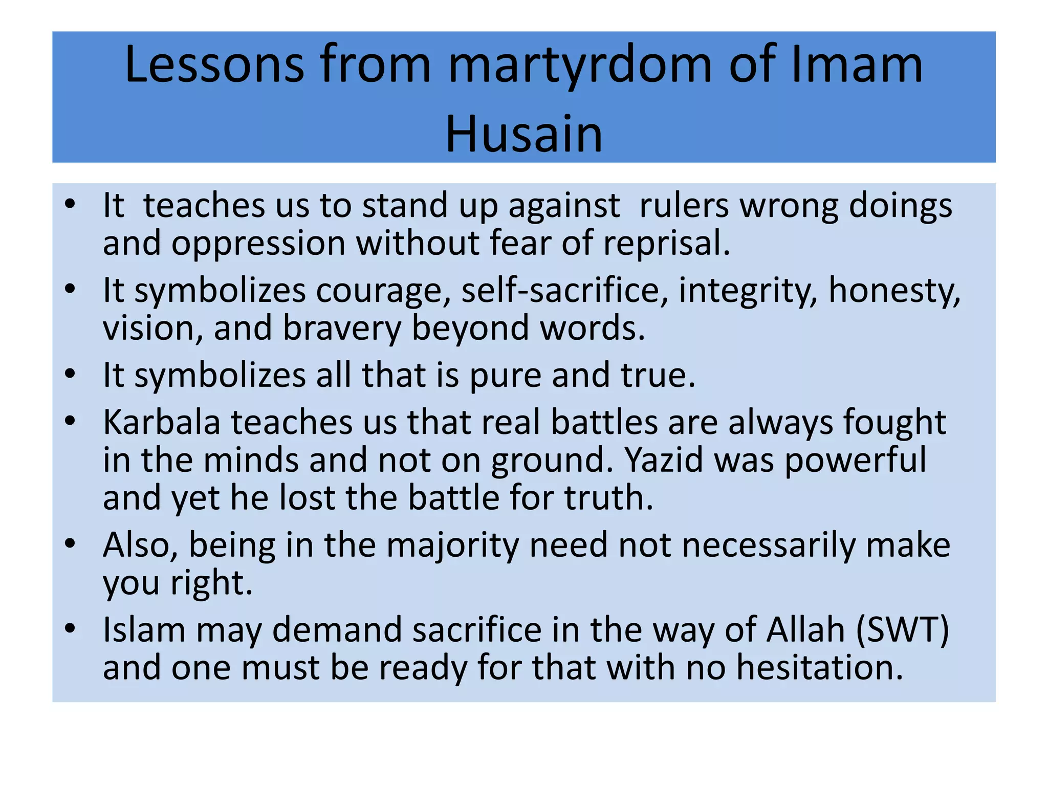 Lessons from martyrdom of Imam
                 Husain
• It teaches us to stand up against rulers wrong doings
  and oppression without fear of reprisal.
• It symbolizes courage, self-sacrifice, integrity, honesty,
  vision, and bravery beyond words.
• It symbolizes all that is pure and true.
• Karbala teaches us that real battles are always fought
  in the minds and not on ground. Yazid was powerful
  and yet he lost the battle for truth.
• Also, being in the majority need not necessarily make
  you right.
• Islam may demand sacrifice in the way of Allah (SWT)
  and one must be ready for that with no hesitation.
 