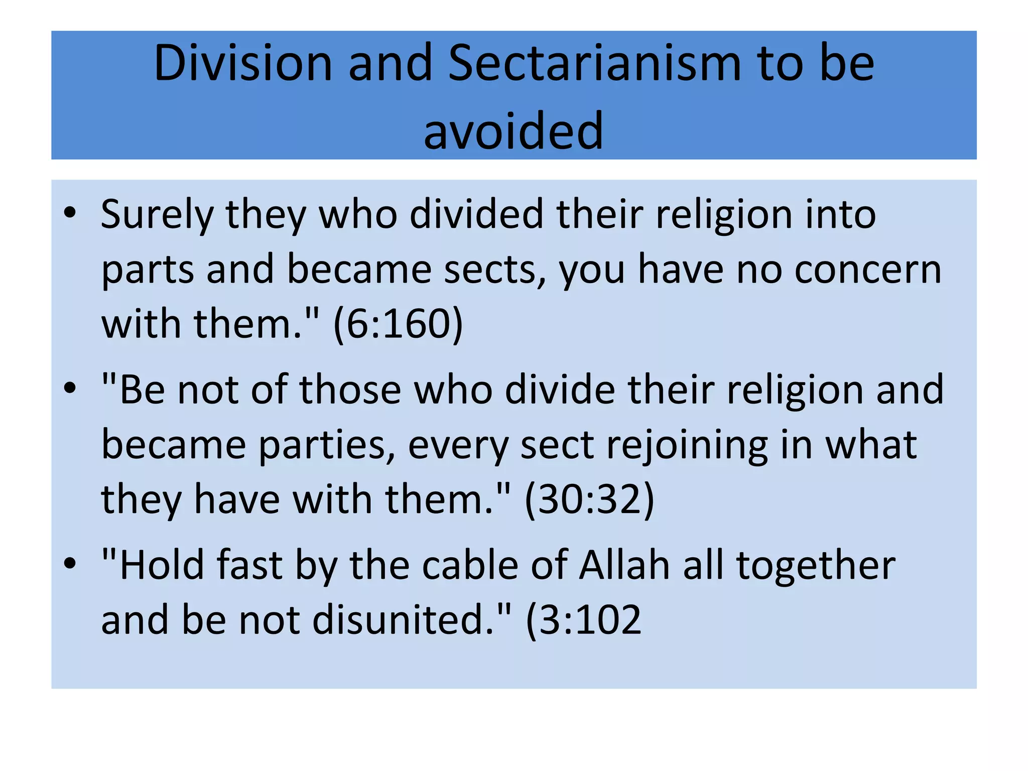Division and Sectarianism to be
                avoided
• Surely they who divided their religion into
  parts and became sects, you have no concern
  with them." (6:160)
• "Be not of those who divide their religion and
  became parties, every sect rejoining in what
  they have with them." (30:32)
• "Hold fast by the cable of Allah all together
  and be not disunited." (3:102
 