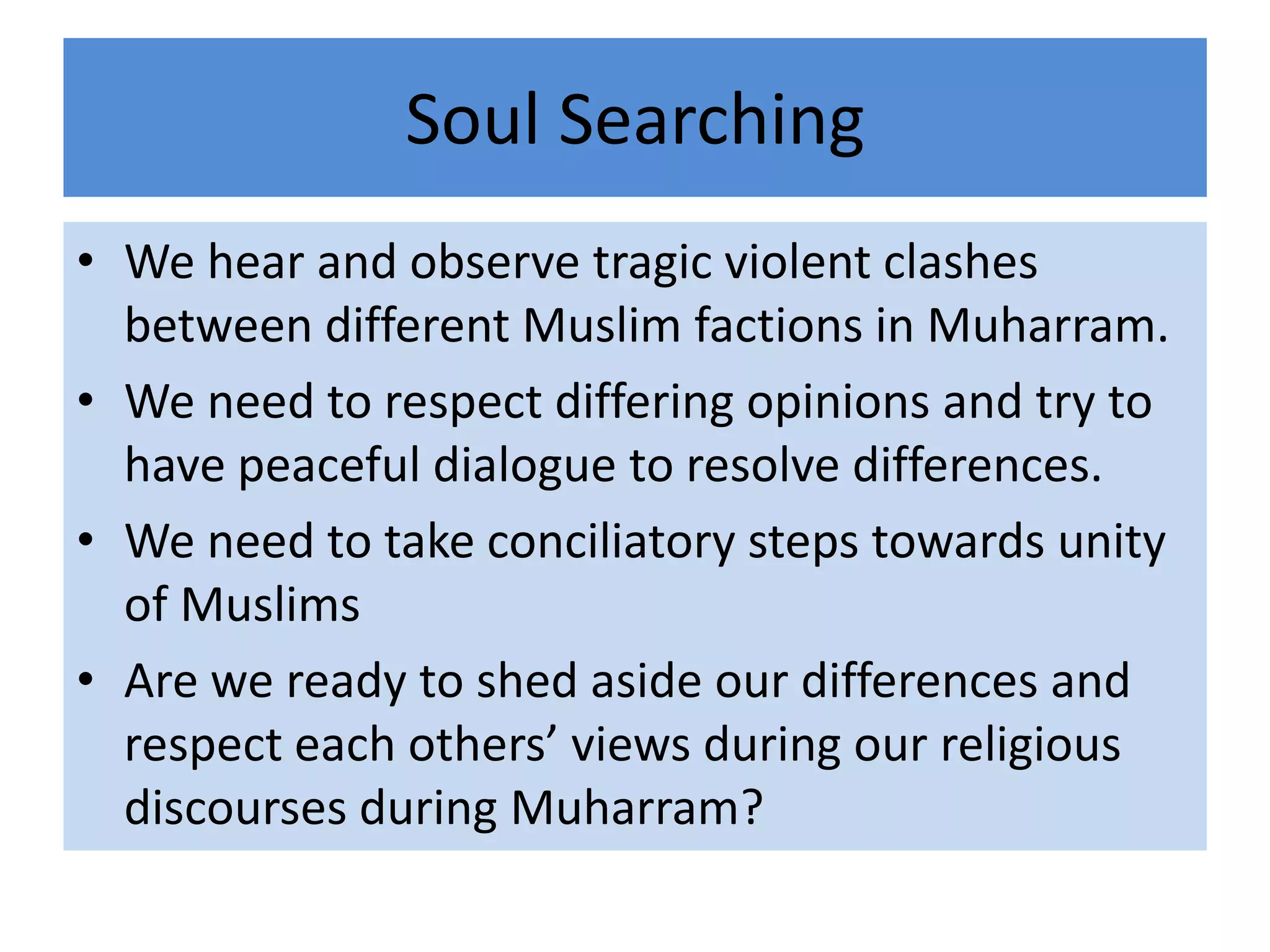 Soul Searching
• We hear and observe tragic violent clashes
  between different Muslim factions in Muharram.
• We need to respect differing opinions and try to
  have peaceful dialogue to resolve differences.
• We need to take conciliatory steps towards unity
  of Muslims
• Are we ready to shed aside our differences and
  respect each others’ views during our religious
  discourses during Muharram?
 