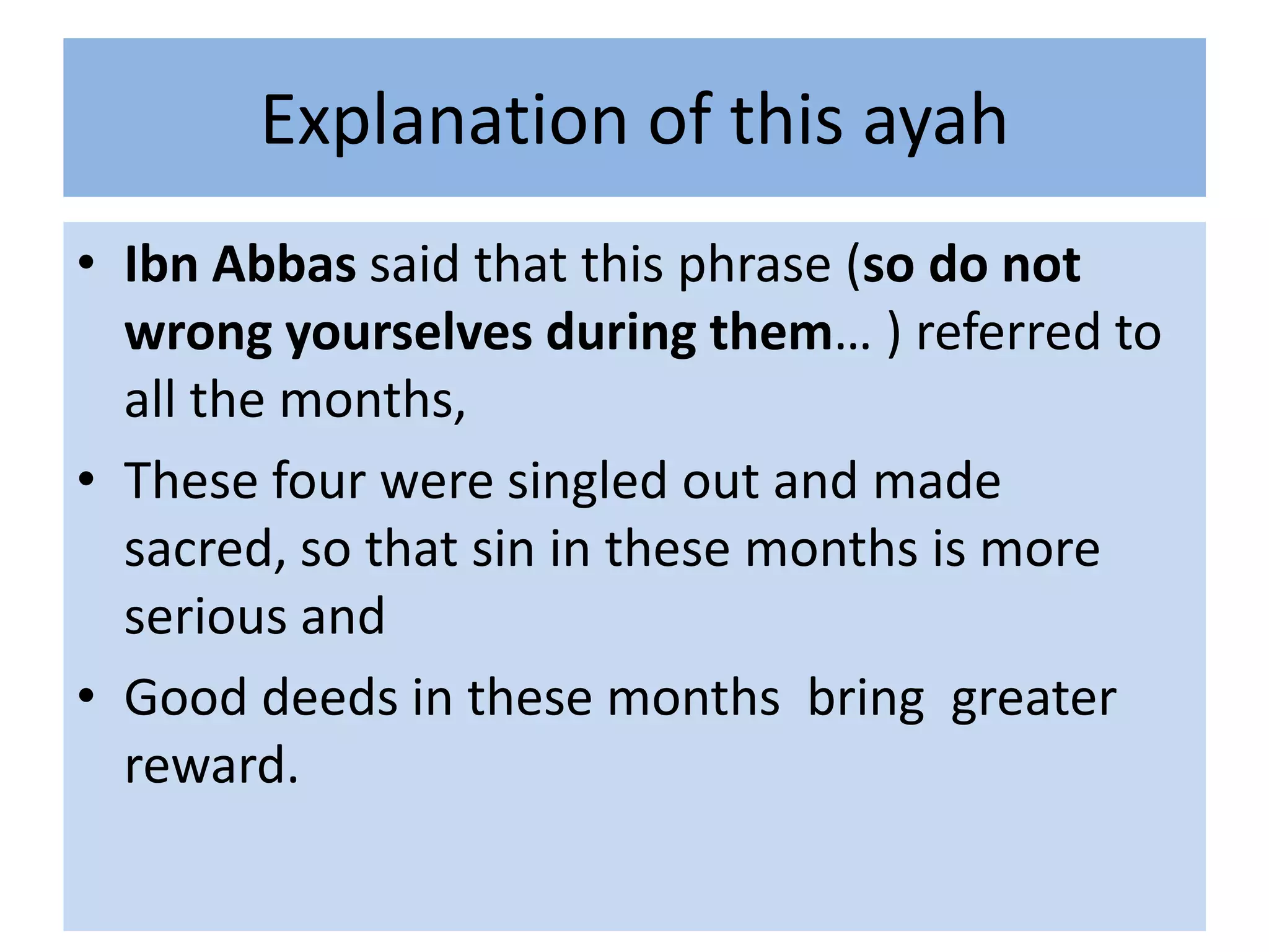 Explanation of this ayah
• Ibn Abbas said that this phrase (so do not
  wrong yourselves during them… ) referred to
  all the months,
• These four were singled out and made
  sacred, so that sin in these months is more
  serious and
• Good deeds in these months bring greater
  reward.
 