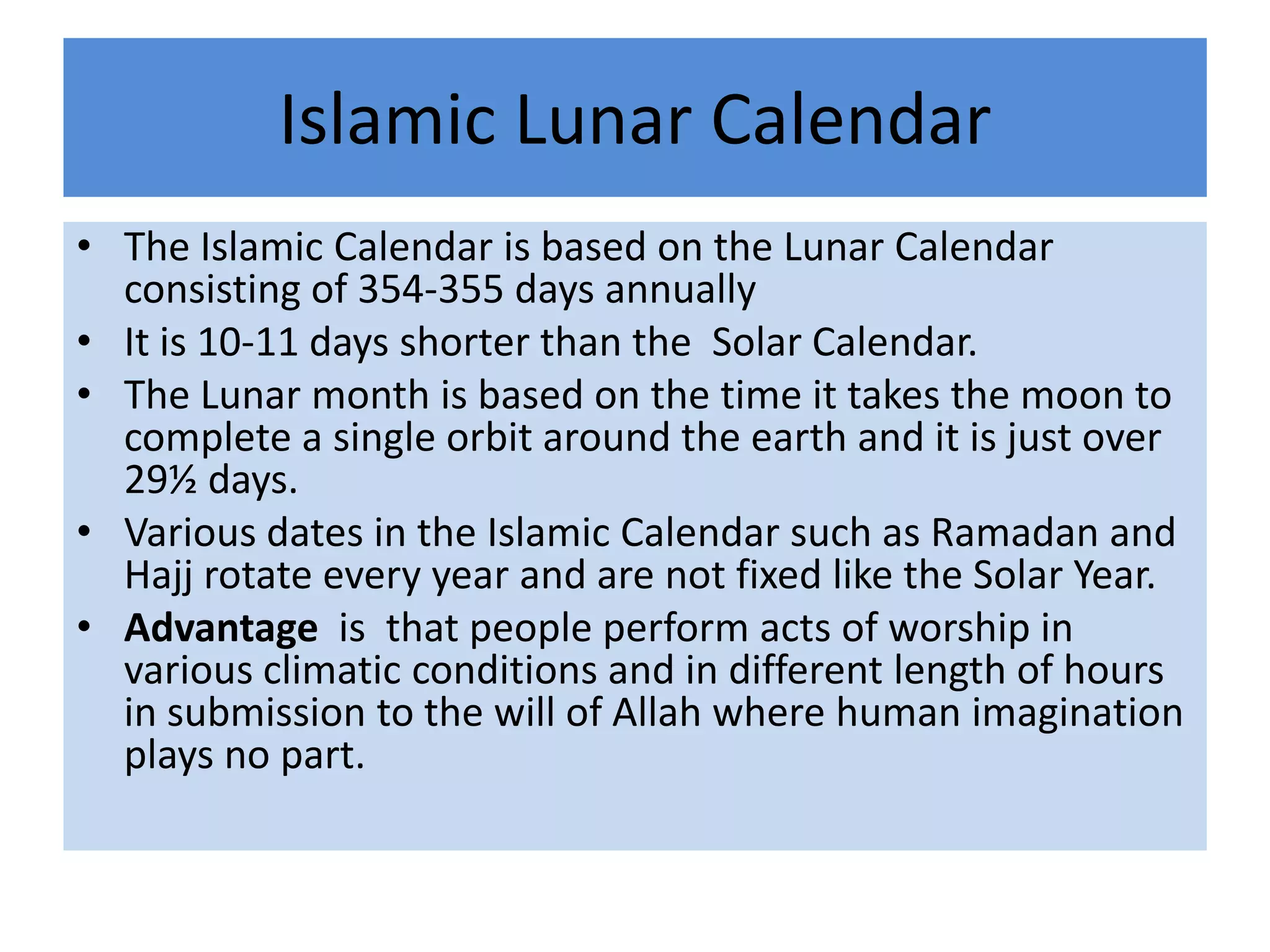Islamic Lunar Calendar
• The Islamic Calendar is based on the Lunar Calendar
  consisting of 354-355 days annually
• It is 10-11 days shorter than the Solar Calendar.
• The Lunar month is based on the time it takes the moon to
  complete a single orbit around the earth and it is just over
  29½ days.
• Various dates in the Islamic Calendar such as Ramadan and
  Hajj rotate every year and are not fixed like the Solar Year.
• Advantage is that people perform acts of worship in
  various climatic conditions and in different length of hours
  in submission to the will of Allah where human imagination
  plays no part.
 