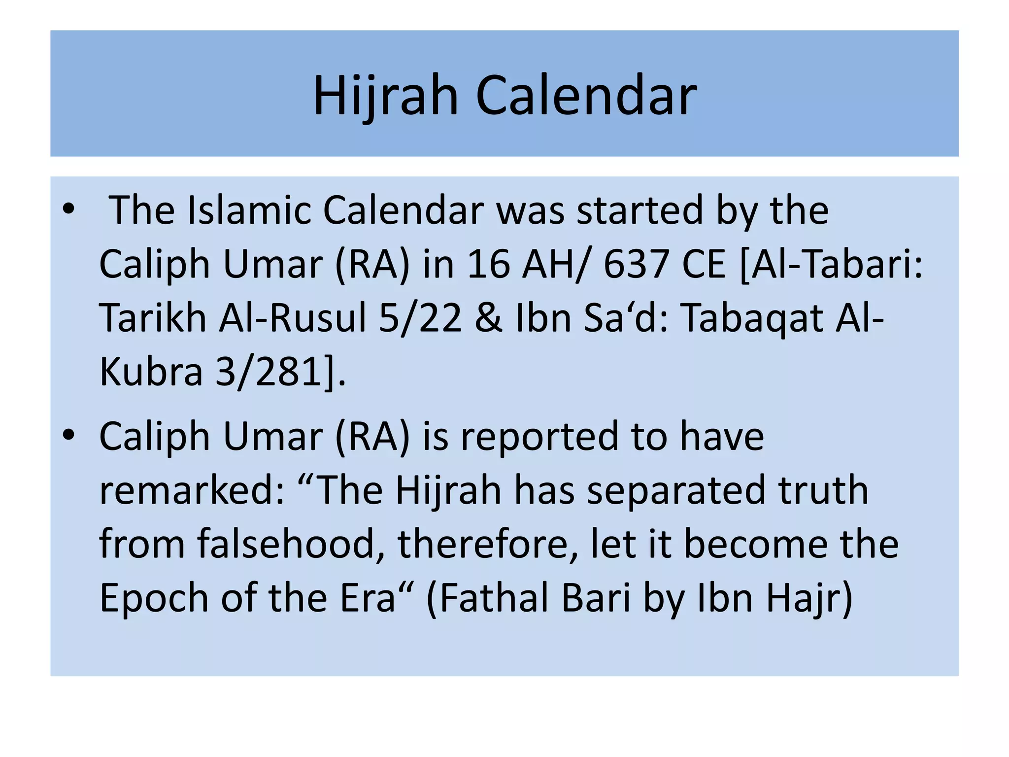 Hijrah Calendar
• The Islamic Calendar was started by the
  Caliph Umar (RA) in 16 AH/ 637 CE [Al-Tabari:
  Tarikh Al-Rusul 5/22 & Ibn Sa‘d: Tabaqat Al-
  Kubra 3/281].
• Caliph Umar (RA) is reported to have
  remarked: “The Hijrah has separated truth
  from falsehood, therefore, let it become the
  Epoch of the Era“ (Fathal Bari by Ibn Hajr)
 