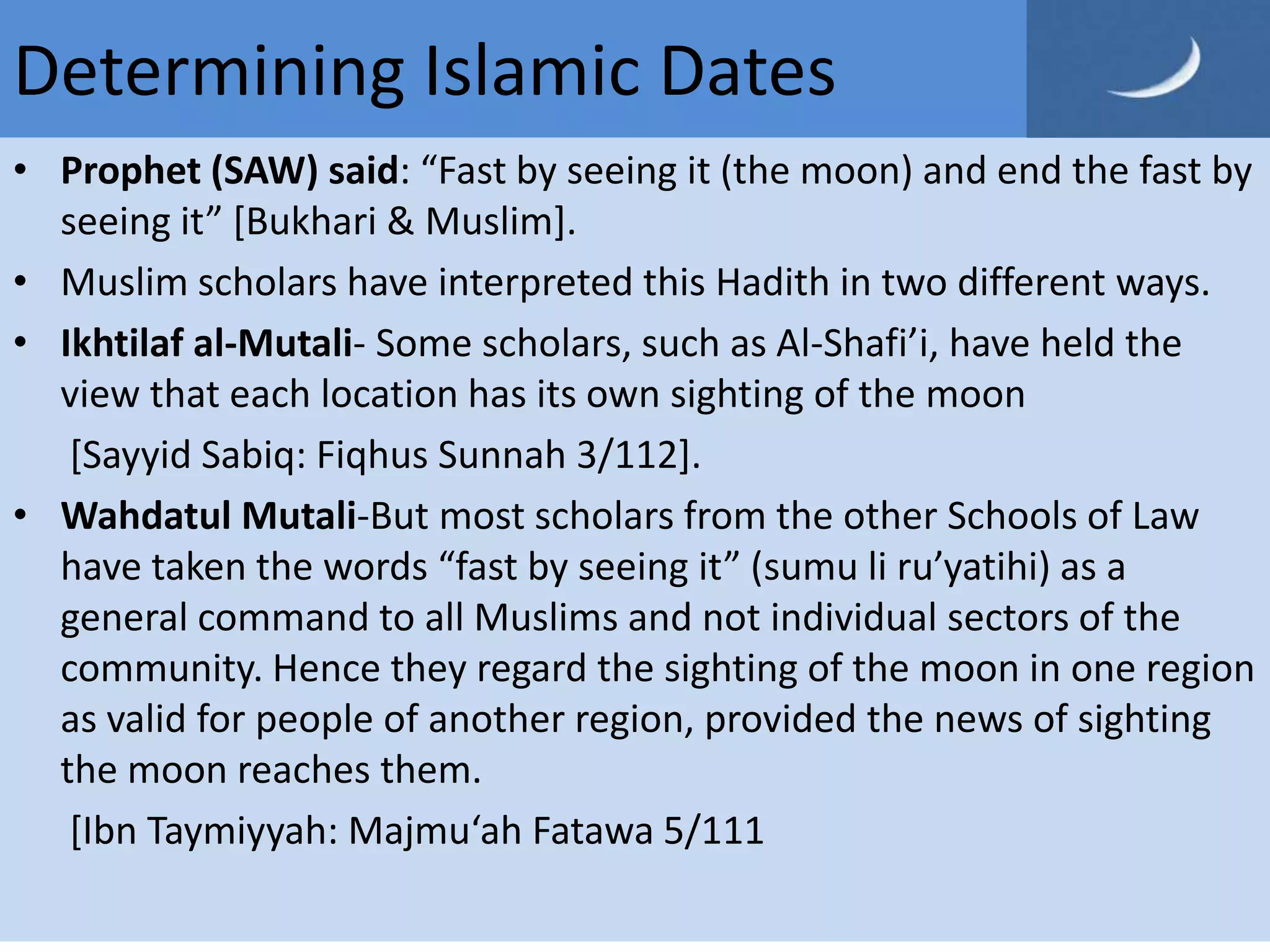 Determining Islamic Dates
• Prophet (SAW) said: “Fast by seeing it (the moon) and end the fast by
  seeing it” *Bukhari & Muslim].
• Muslim scholars have interpreted this Hadith in two different ways.
• Ikhtilaf al-Mutali- Some scholars, such as Al-Shafi’i, have held the
  view that each location has its own sighting of the moon
   [Sayyid Sabiq: Fiqhus Sunnah 3/112].
• Wahdatul Mutali-But most scholars from the other Schools of Law
  have taken the words “fast by seeing it” (sumu li ru’yatihi) as a
  general command to all Muslims and not individual sectors of the
  community. Hence they regard the sighting of the moon in one region
  as valid for people of another region, provided the news of sighting
  the moon reaches them.
   [Ibn Taymiyyah: Majmu‘ah Fatawa 5/111
 