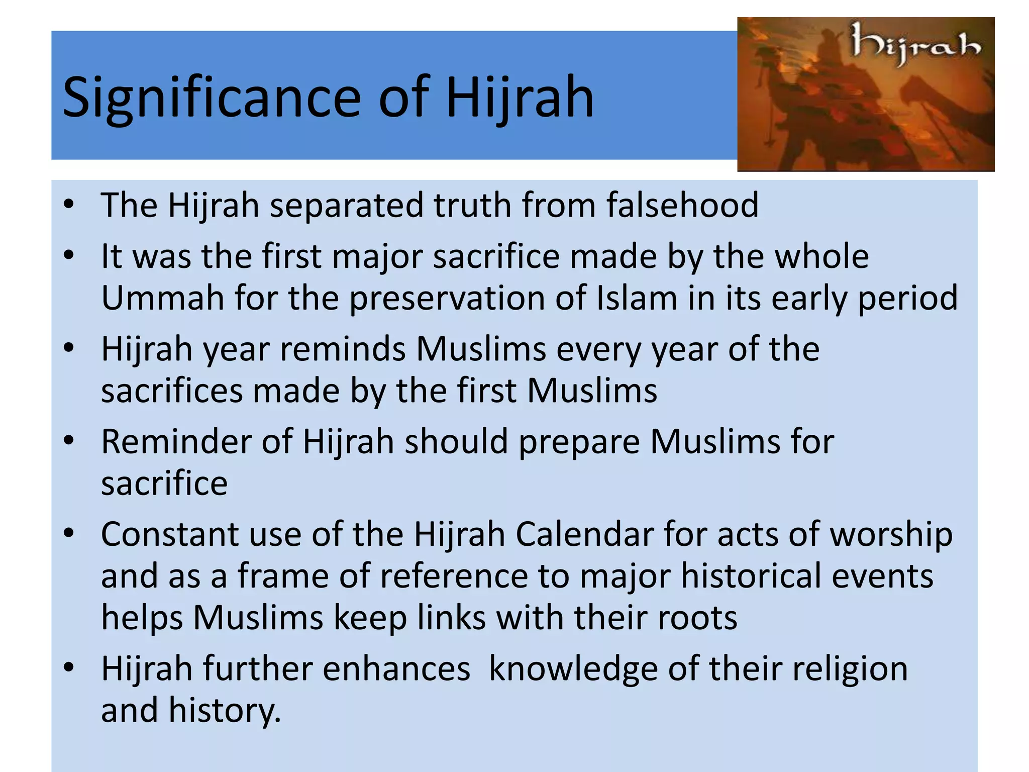 Significance of Hijrah
• The Hijrah separated truth from falsehood
• It was the first major sacrifice made by the whole
  Ummah for the preservation of Islam in its early period
• Hijrah year reminds Muslims every year of the
  sacrifices made by the first Muslims
• Reminder of Hijrah should prepare Muslims for
  sacrifice
• Constant use of the Hijrah Calendar for acts of worship
  and as a frame of reference to major historical events
  helps Muslims keep links with their roots
• Hijrah further enhances knowledge of their religion
  and history.
 