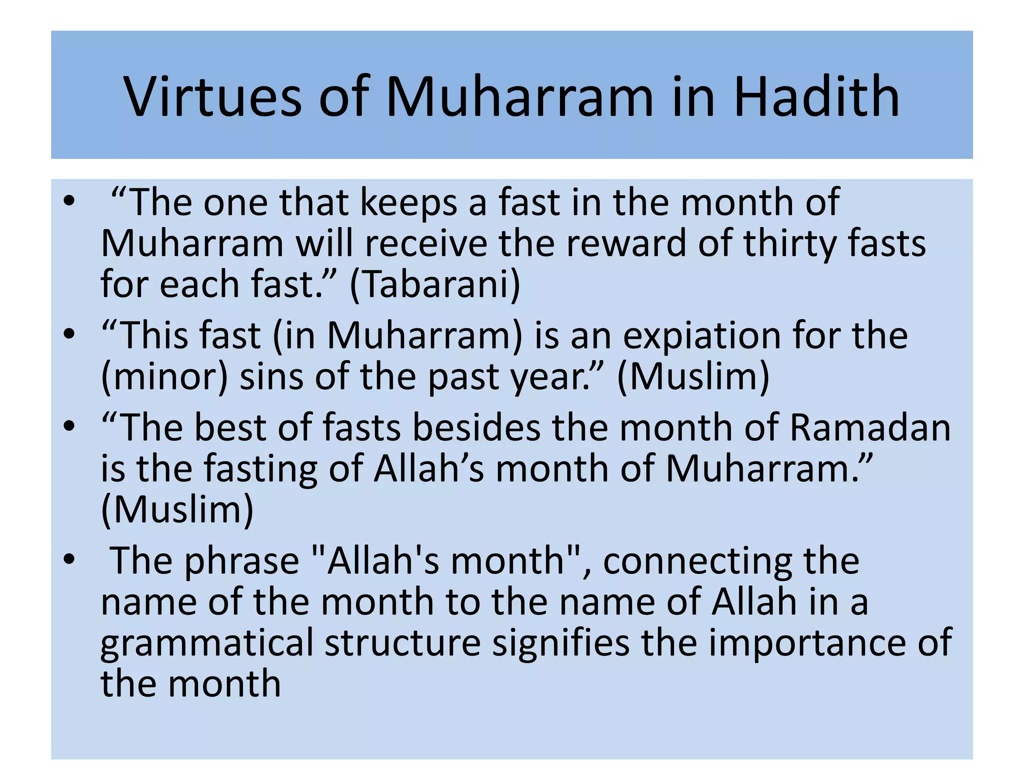 Virtues of Muharram in Hadith
• “The one that keeps a fast in the month of
  Muharram will receive the reward of thirty fasts
  for each fast.” (Tabarani)
• “This fast (in Muharram) is an expiation for the
  (minor) sins of the past year.” (Muslim)
• “The best of fasts besides the month of Ramadan
  is the fasting of Allah’s month of Muharram.”
  (Muslim)
• The phrase "Allah's month", connecting the
  name of the month to the name of Allah in a
  grammatical structure signifies the importance of
  the month
 
