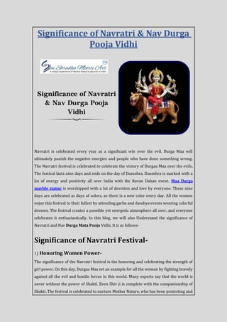 Significance of Navratri & Nav Durga
Pooja Vidhi
Navratri is celebrated every year as a significant win over the evil. Durga Maa will
ultimately punish the negative energies and people who have done something wrong.
The Navratri festival is celebrated to celebrate the victory of Durgaa Maa over the evils.
The festival lasts nine days and ends on the day of Dussehra. Dussehra is marked with a
lot of energy and positivity all over India with the Ravan Dahan event. Maa Durga
marble statue is worshipped with a lot of devotion and love by everyone. These nine
days are celebrated as days of colors, as there is a new color every day. All the women
enjoy this festival to their fullest by attending garba and dandiya events wearing colorful
dresses. The festival creates a possible yet energetic atmosphere all over, and everyone
celebrates it enthusiastically. In this blog, we will also Understand the significance of
Navratri and Nav Durga Mata Pooja Vidhi. It is as follows-
Significance of Navratri Festival-
1) Honoring Women Power-
The significance of the Navratri festival is the honoring and celebrating the strength of
girl power. On this day, Durgaa Maa set an example for all the women by fighting bravely
against all the evil and hostile forces in this world. Many experts say that the world is
never without the power of Shakti. Even Shiv ji is complete with the companionship of
Shakti. The festival is celebrated to nurture Mother Nature, who has been protecting and
 
